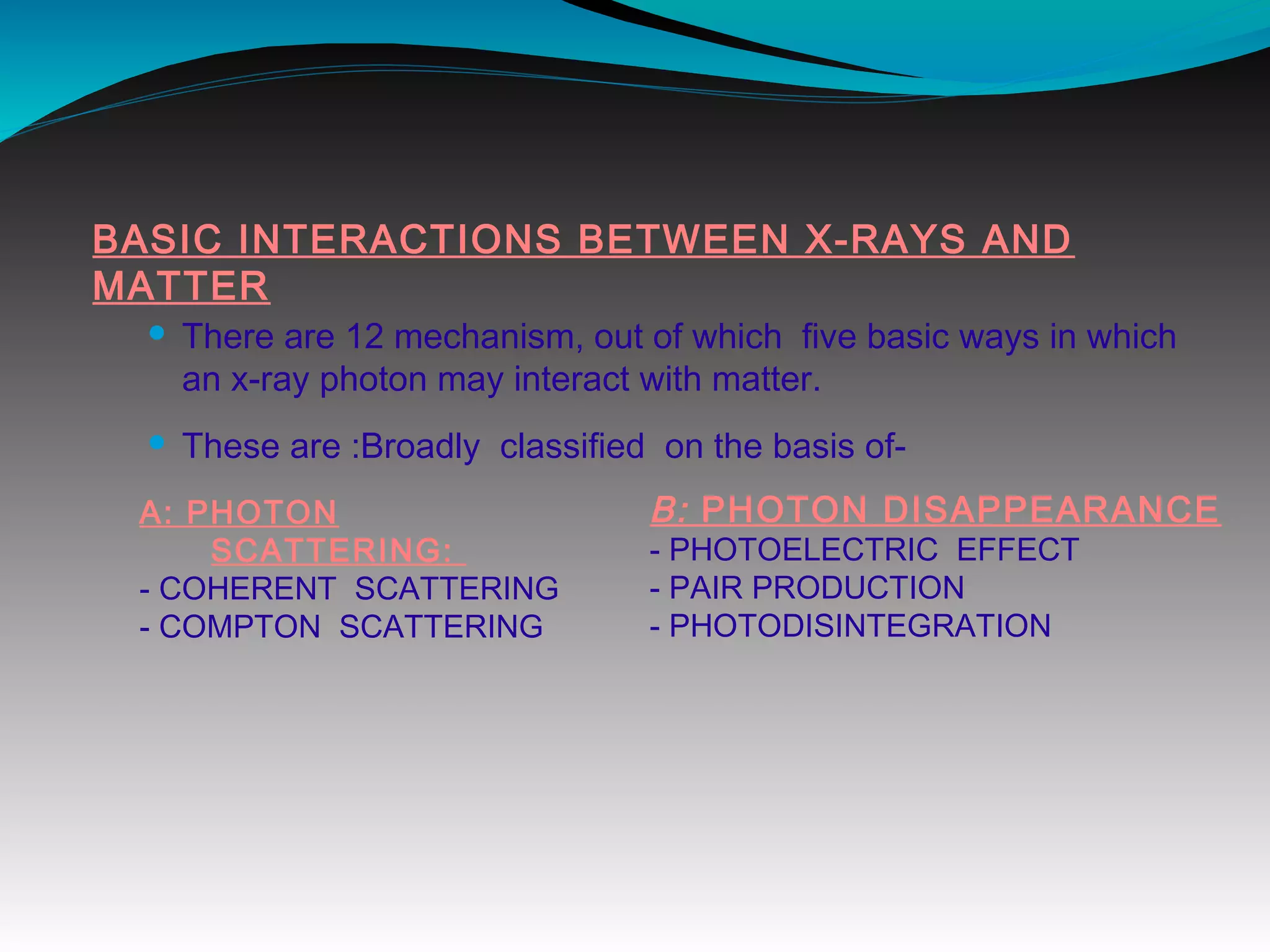 BASIC INTERACTIONS BETWEEN X-RAYS AND
MATTER
 There are 12 mechanism, out of which five basic ways in which
an x-ray photon may interact with matter.
 These are :Broadly classified on the basis of-
A: PHOTON
SCATTERING:
- COHERENT SCATTERING
- COMPTON SCATTERING
B: PHOTON DISAPPEARANCE
- PHOTOELECTRIC EFFECT
- PAIR PRODUCTION
- PHOTODISINTEGRATION
 
