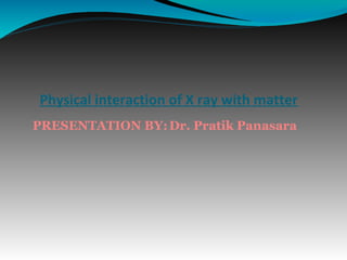 PRESENTATION BY:Dr. Pratik Panasara
Physical interaction of X ray with matter
 