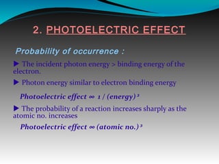 2. PHOTOELECTRIC EFFECT
Probability of occurrence :
 The incident photon energy > binding energy of the
electron.
 Photon energy similar to electron binding energy
Photoelectric effect ∞ 1 / (energy)³
 The probability of a reaction increases sharply as the
atomic no. increases
Photoelectric effect ∞ (atomic no.)³
 