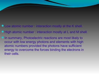 Low atomic number : interaction mostly at the K shell.
High atomic number : interaction mostly at L and M shell.
In summary, Photoelectric reactions are most likely to
occur with low energy photons and elements with high
atomic numbers provided the photons have sufficient
energy to overcome the forces binding the electrons in
their cells.
 