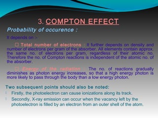 3. COMPTON EFFECT
Probability of occurence :
It depends on :-
 Total number of electrons : It further depends on density and
number of electrons per gram of the absorber. All elements contain approx.
the same no. of electrons per gram, regardless of their atomic no.
Therefore the no. of Compton reactions is independent of the atomic no. of
the absorber.
 Energy of the radiation : The no. of reactions gradually
diminishes as photon energy increases, so that a high energy photon is
more likely to pass through the body than a low energy photon.
Two subsequent points should also be noted:
 Firstly, the photoelectron can cause ionizations along its track.
 Secondly, X-ray emission can occur when the vacancy left by the
photoelectron is filled by an electron from an outer shell of the atom. 
 