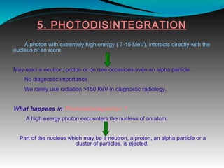 5. PHOTODISINTEGRATION
A photon with extremely high energy ( 7-15 MeV), interacts directly with the
nucleus of an atom.
May eject a neutron, proton or on rare occasions even an alpha particle.
No diagnostic importance.
We rarely use radiation >150 KeV in diagnostic radiology.
What happens in Photodisintegration ?
A high energy photon encounters the nucleus of an atom.
Part of the nucleus which may be a neutron, a proton, an alpha particle or a
cluster of particles, is ejected.
 