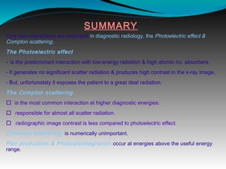 SUMMARY
Only two interactions are important in diagnostic radiology, the Photoelectric effect &
Compton scattering.
The Photoelectric effect
- is the predominant interaction with low energy radiation & high atomic no. absorbers.
- It generates no significant scatter radiation & produces high contrast in the x-ray image.
- But, unfortunately it exposes the patient to a great deal radiation.
The Compton scattering
 is the most common interaction at higher diagnostic energies.
 responsible for almost all scatter radiation.
 radiographic image contrast is less compared to photoelectric effect.
Coherent scattering is numerically unimportant.
Pair production & Photodisintegration occur at energies above the useful energy
range.
 