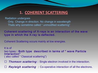 1. COHERENT SCATTERING
Radiation undergoes
Only Change in direction. No change in wavelength
Thats why sometime called “ unmodified scattering”
Coherent scattering of X-rays is an interaction of the wave
type in which the X-ray is deflected.
Coherent Scattering occurs mainly at low energies.
It is of
two types : Both type described in terms of “ wave Particle
Interaction”
( also called “ Classical scattering”)
 Thomson scattering : Single electron involved in the interaction.
 Rayleigh scattering : Co-operative interaction of all the electrons.
 