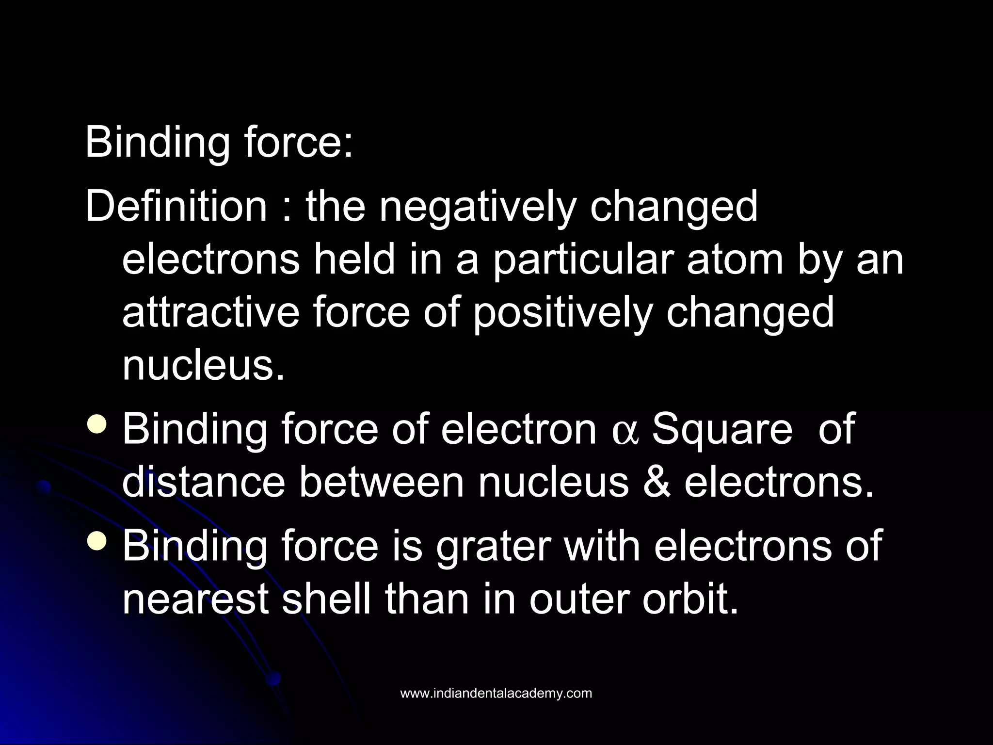 Binding force:Binding force:
Definition : the negatively changedDefinition : the negatively changed
electrons held in a particular atom by anelectrons held in a particular atom by an
attractive force of positively changedattractive force of positively changed
nucleus.nucleus.
 Binding force of electronBinding force of electron αα Square ofSquare of
distance between nucleus & electrons.distance between nucleus & electrons.
 Binding force is grater with electrons ofBinding force is grater with electrons of
nearest shell than in outer orbit.nearest shell than in outer orbit.
www.indiandentalacademy.comwww.indiandentalacademy.com
 