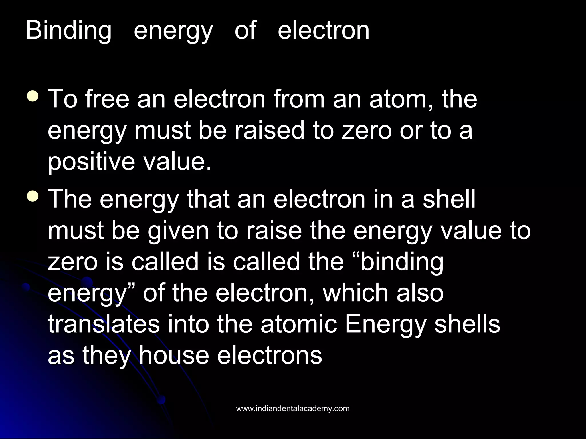 Binding energy of electronBinding energy of electron
 To free an electron from an atom, theTo free an electron from an atom, the
energy must be raised to zero or to aenergy must be raised to zero or to a
positive value.positive value.
 The energy that an electron in a shellThe energy that an electron in a shell
must be given to raise the energy value tomust be given to raise the energy value to
zero is called is called the “bindingzero is called is called the “binding
energy” of the electron, which alsoenergy” of the electron, which also
translates into the atomic Energy shellstranslates into the atomic Energy shells
as they house electronsas they house electrons
www.indiandentalacademy.comwww.indiandentalacademy.com
 