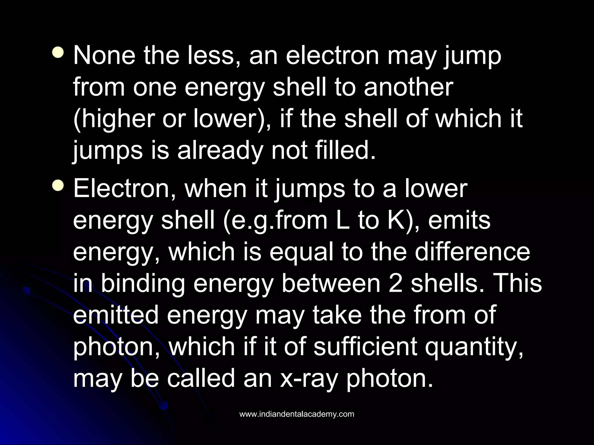  None the less, an electron may jumpNone the less, an electron may jump
from one energy shell to anotherfrom one energy shell to another
(higher or lower), if the shell of which it(higher or lower), if the shell of which it
jumps is already not filled.jumps is already not filled.
 Electron, when it jumps to a lowerElectron, when it jumps to a lower
energy shell (e.g.from L to K), emitsenergy shell (e.g.from L to K), emits
energy, which is equal to the differenceenergy, which is equal to the difference
in binding energy between 2 shells. Thisin binding energy between 2 shells. This
emitted energy may take the from ofemitted energy may take the from of
photon, which if it of sufficient quantity,photon, which if it of sufficient quantity,
may be called an x-ray photon.may be called an x-ray photon.
www.indiandentalacademy.comwww.indiandentalacademy.com
 