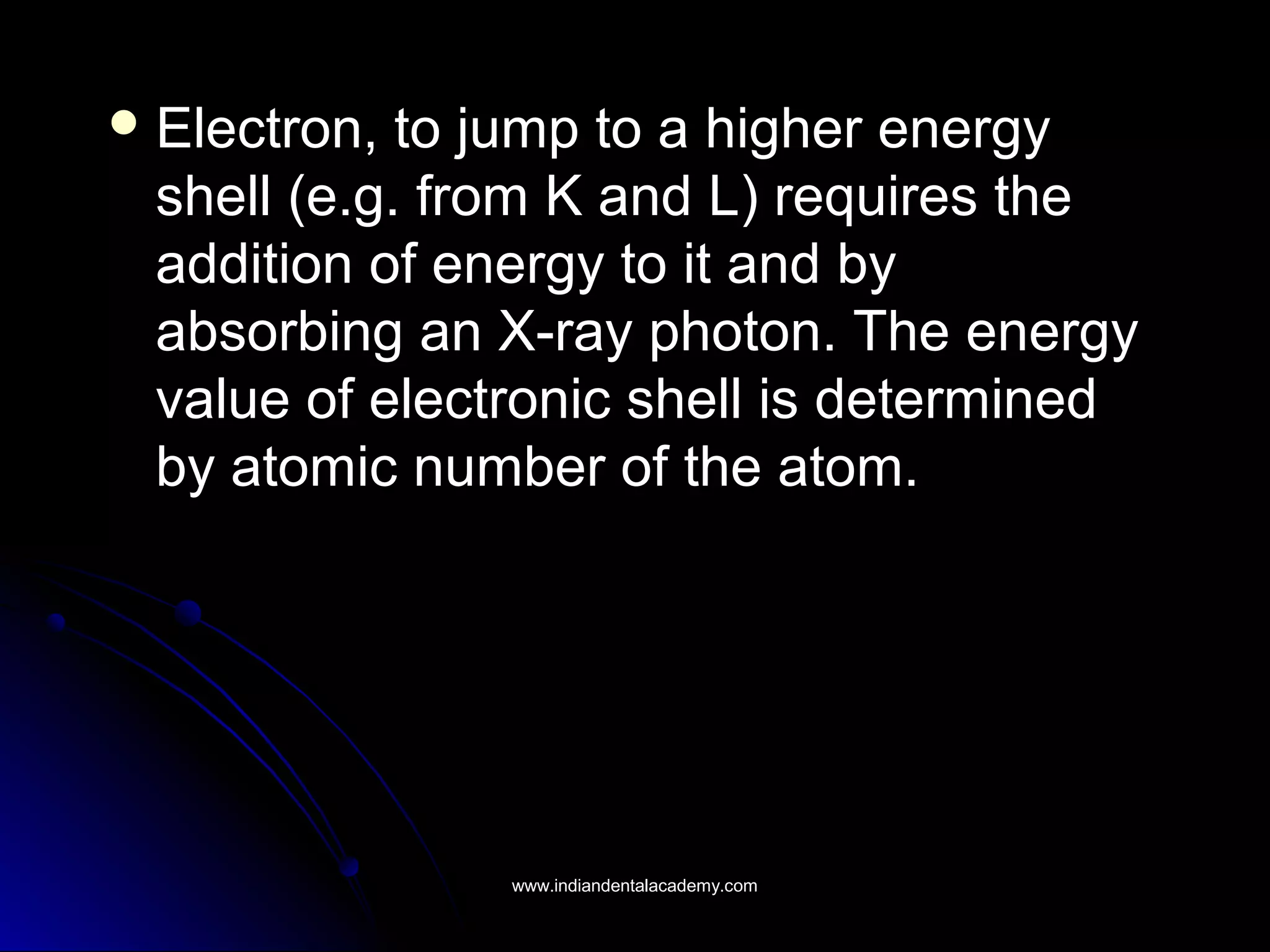  Electron, to jump to a higher energyElectron, to jump to a higher energy
shell (e.g. from K and L) requires theshell (e.g. from K and L) requires the
addition of energy to it and byaddition of energy to it and by
absorbing an X-ray photon. The energyabsorbing an X-ray photon. The energy
value of electronic shell is determinedvalue of electronic shell is determined
by atomic number of the atom.by atomic number of the atom.
www.indiandentalacademy.comwww.indiandentalacademy.com
 