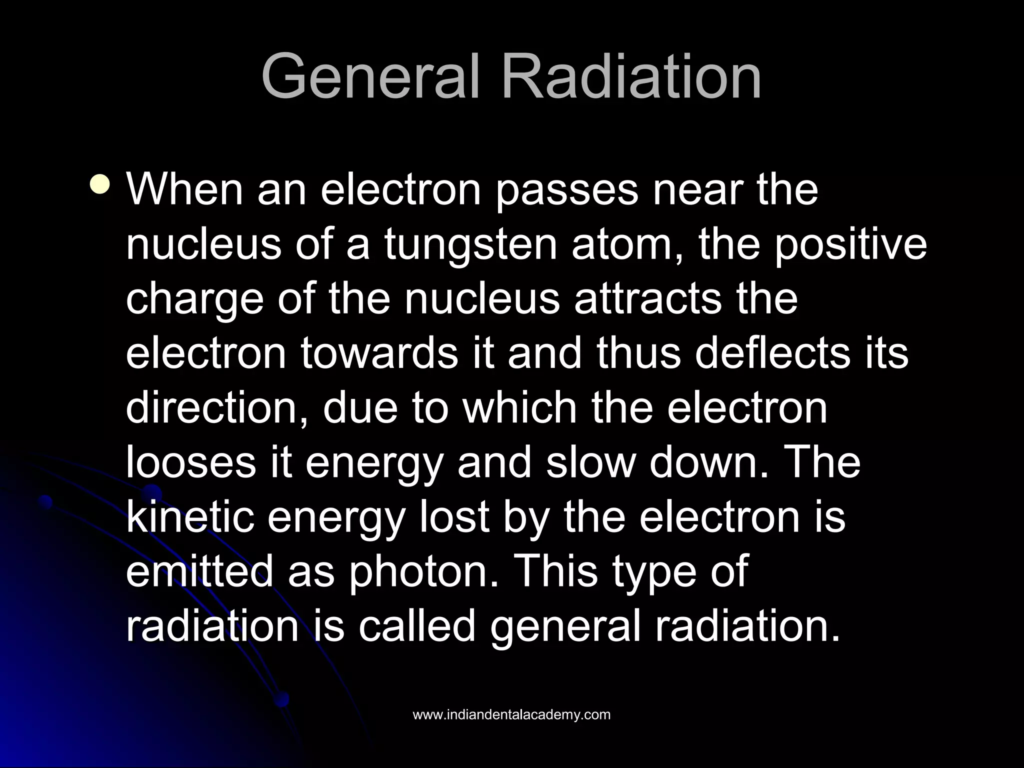 General RadiationGeneral Radiation
 When an electron passes near theWhen an electron passes near the
nucleus of a tungsten atom, the positivenucleus of a tungsten atom, the positive
charge of the nucleus attracts thecharge of the nucleus attracts the
electron towards it and thus deflects itselectron towards it and thus deflects its
direction, due to which the electrondirection, due to which the electron
looses it energy and slow down. Thelooses it energy and slow down. The
kinetic energy lost by the electron iskinetic energy lost by the electron is
emitted as photon. This type ofemitted as photon. This type of
radiation is called general radiation.radiation is called general radiation.
www.indiandentalacademy.comwww.indiandentalacademy.com
 