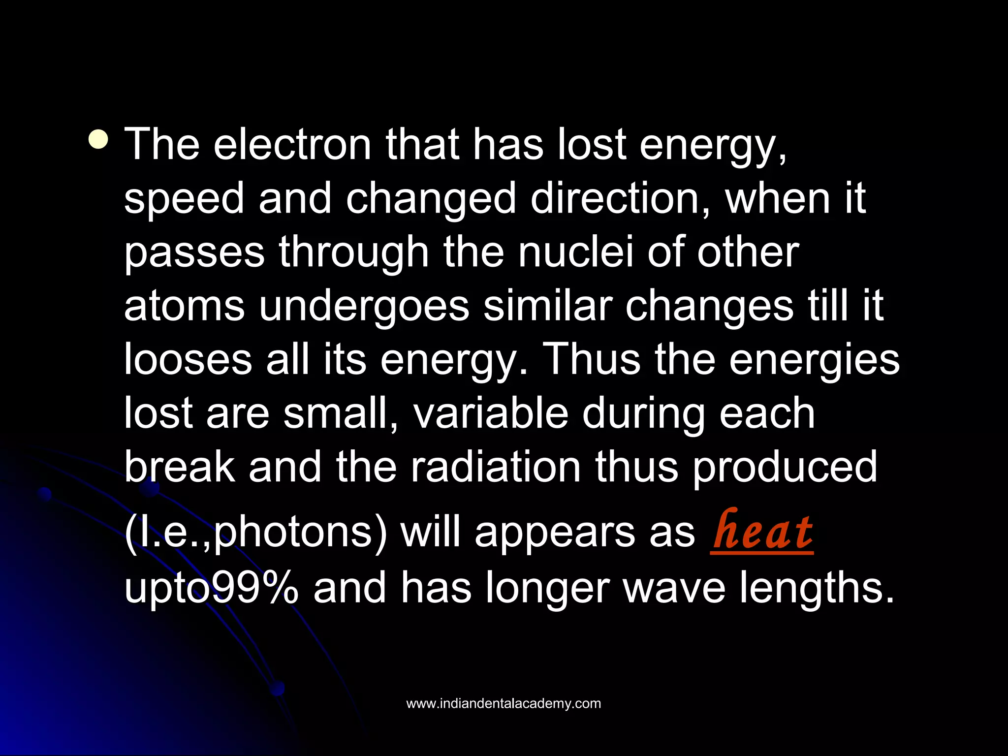  The electron that has lost energy,The electron that has lost energy,
speed and changed direction, when itspeed and changed direction, when it
passes through the nuclei of otherpasses through the nuclei of other
atoms undergoes similar changes till itatoms undergoes similar changes till it
looses all its energy. Thus the energieslooses all its energy. Thus the energies
lost are small, variable during eachlost are small, variable during each
break and the radiation thus producedbreak and the radiation thus produced
(I.e.,photons) will appears as(I.e.,photons) will appears as heatheat
upto99% and has longer wave lengths.upto99% and has longer wave lengths.
www.indiandentalacademy.comwww.indiandentalacademy.com
 