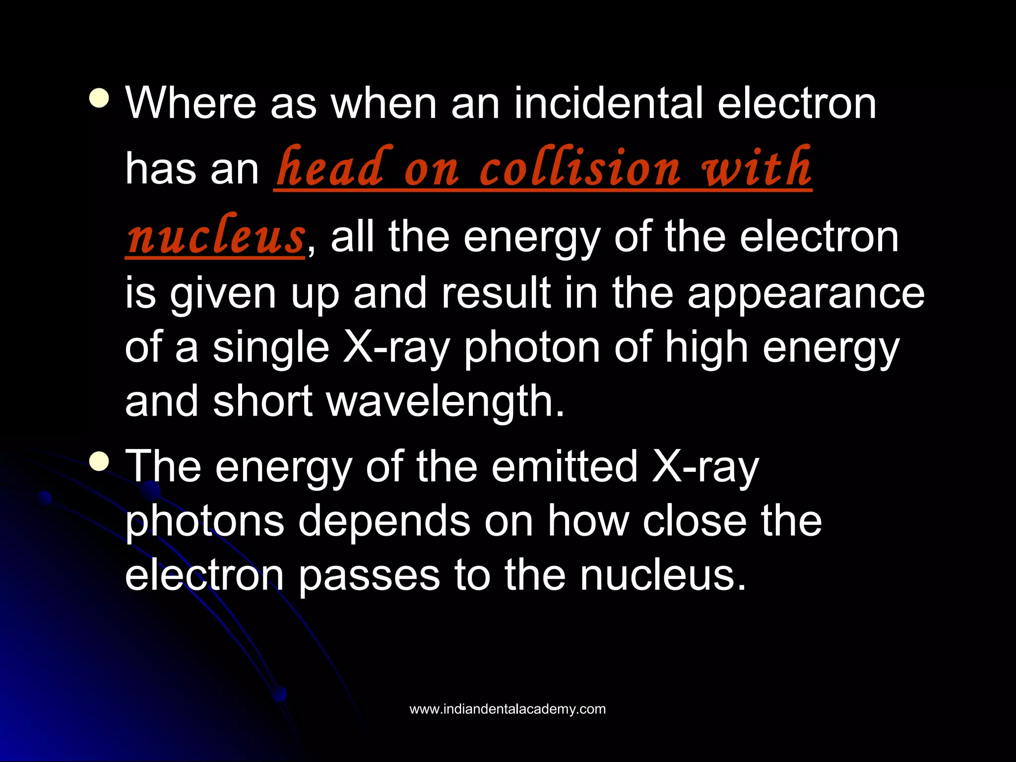  Where as when an incidental electronWhere as when an incidental electron
has anhas an head on collision withhead on collision with
nucleusnucleus, all the energy of the electron, all the energy of the electron
is given up and result in the appearanceis given up and result in the appearance
of a single X-ray photon of high energyof a single X-ray photon of high energy
and short wavelength.and short wavelength.
 The energy of the emitted X-rayThe energy of the emitted X-ray
photons depends on how close thephotons depends on how close the
electron passes to the nucleus.electron passes to the nucleus.
www.indiandentalacademy.comwww.indiandentalacademy.com
 