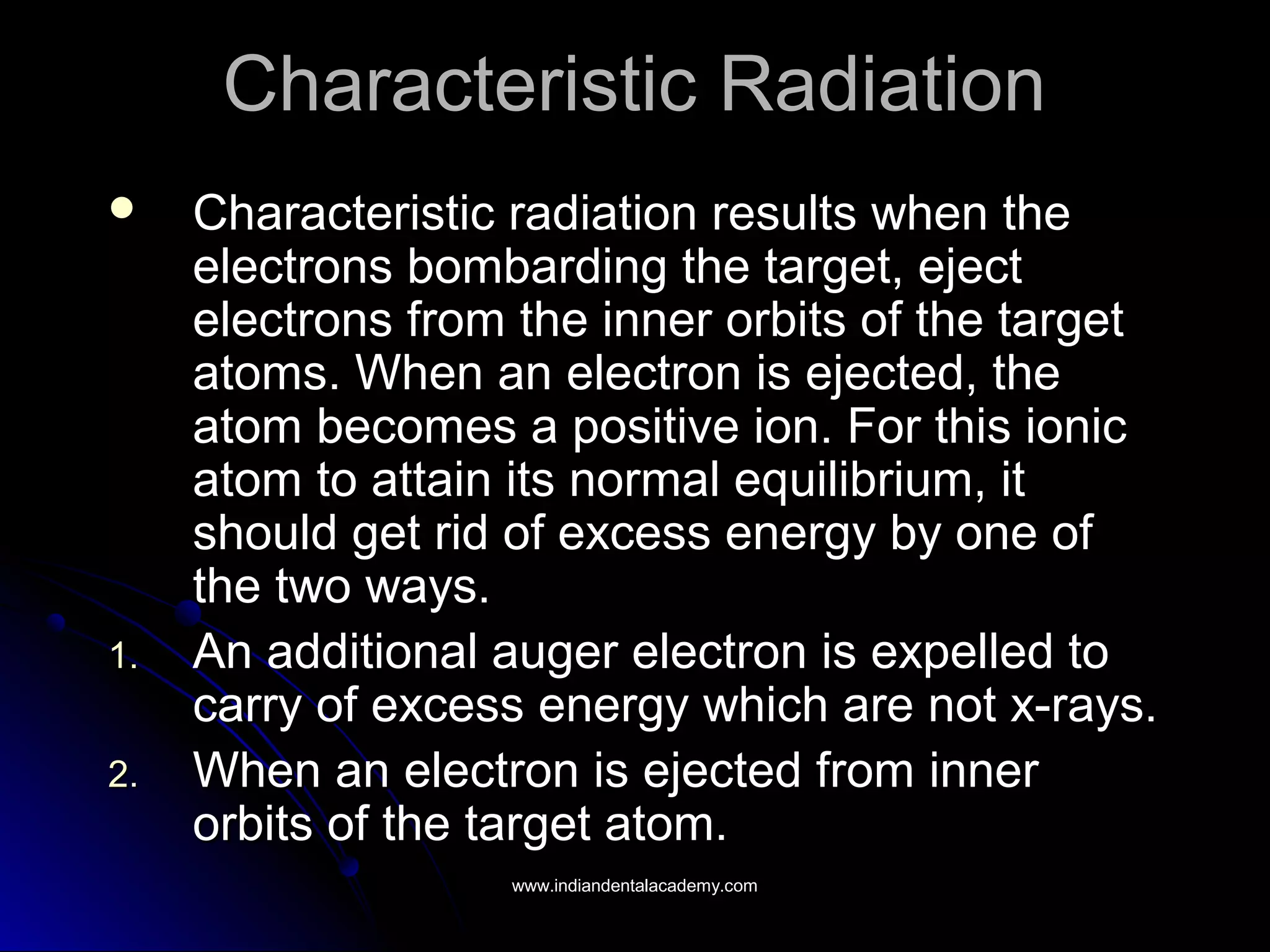 Characteristic RadiationCharacteristic Radiation
 Characteristic radiation results when theCharacteristic radiation results when the
electrons bombarding the target, ejectelectrons bombarding the target, eject
electrons from the inner orbits of the targetelectrons from the inner orbits of the target
atoms. When an electron is ejected, theatoms. When an electron is ejected, the
atom becomes a positive ion. For this ionicatom becomes a positive ion. For this ionic
atom to attain its normal equilibrium, itatom to attain its normal equilibrium, it
should get rid of excess energy by one ofshould get rid of excess energy by one of
the two ways.the two ways.
1.1. An additional auger electron is expelled toAn additional auger electron is expelled to
carry of excess energy which are not x-rays.carry of excess energy which are not x-rays.
2.2. When an electron is ejected from innerWhen an electron is ejected from inner
orbits of the target atom.orbits of the target atom.
www.indiandentalacademy.comwww.indiandentalacademy.com
 