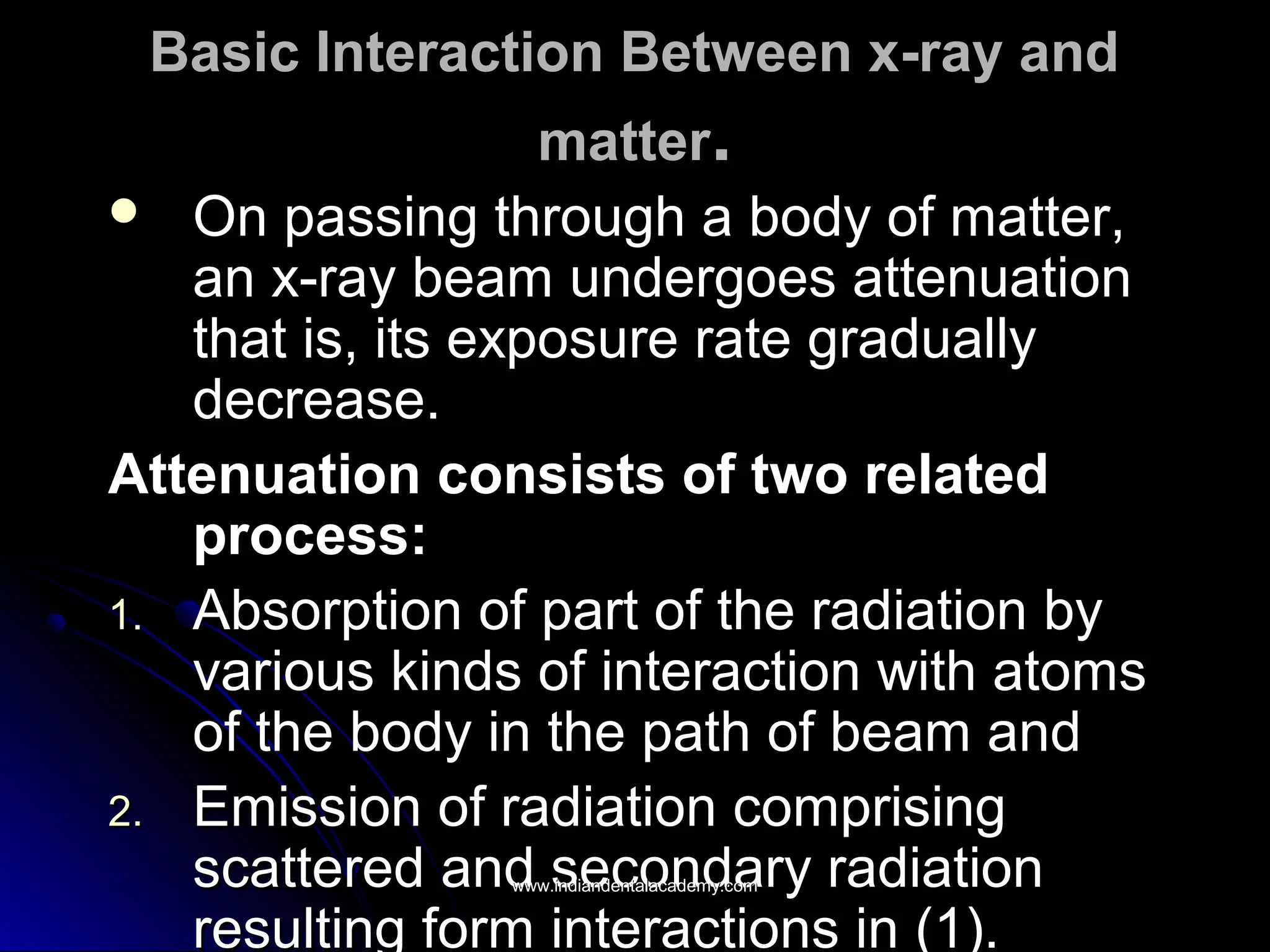 Basic Interaction Between x-ray andBasic Interaction Between x-ray and
mattermatter..
 On passing through a body of matter,On passing through a body of matter,
an x-ray beam undergoes attenuationan x-ray beam undergoes attenuation
that is, its exposure rate graduallythat is, its exposure rate gradually
decrease.decrease.
Attenuation consists of two relatedAttenuation consists of two related
process:process:
1.1. Absorption of part of the radiation byAbsorption of part of the radiation by
various kinds of interaction with atomsvarious kinds of interaction with atoms
of the body in the path of beam andof the body in the path of beam and
2.2. Emission of radiation comprisingEmission of radiation comprising
scattered and secondary radiationscattered and secondary radiation
resulting form interactions in (1).resulting form interactions in (1).
www.indiandentalacademy.comwww.indiandentalacademy.com
 