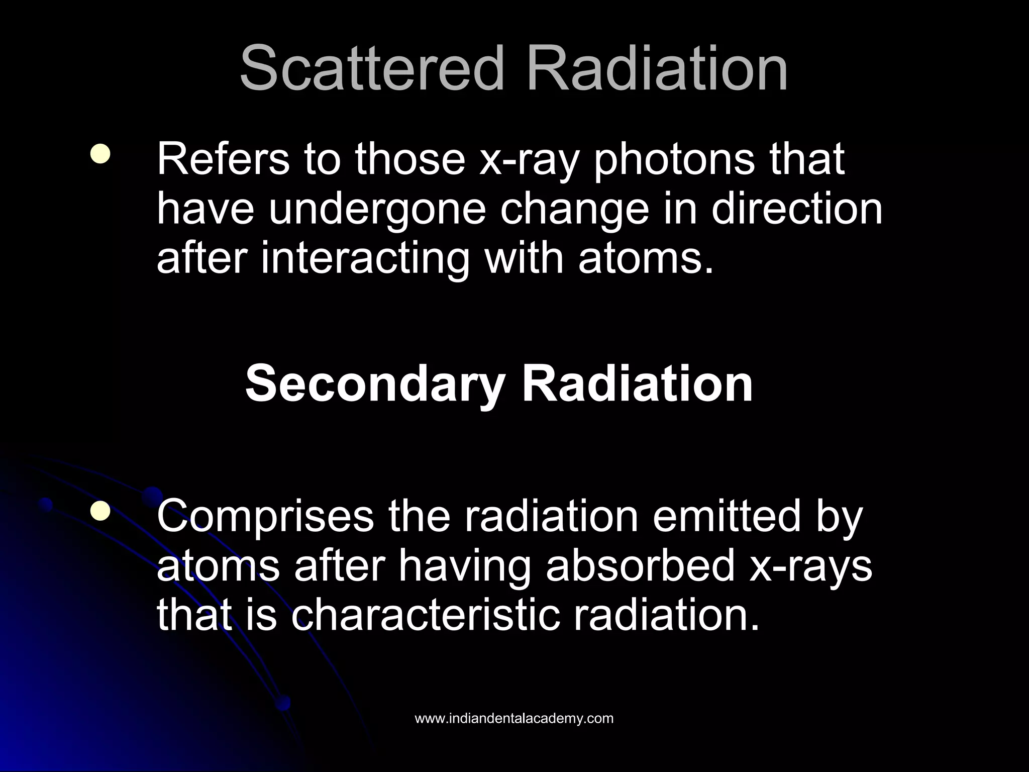Scattered RadiationScattered Radiation
 Refers to those x-ray photons thatRefers to those x-ray photons that
have undergone change in directionhave undergone change in direction
after interacting with atoms.after interacting with atoms.
Secondary RadiationSecondary Radiation
 Comprises the radiation emitted byComprises the radiation emitted by
atoms after having absorbed x-raysatoms after having absorbed x-rays
that is characteristic radiation.that is characteristic radiation.
www.indiandentalacademy.comwww.indiandentalacademy.com
 
