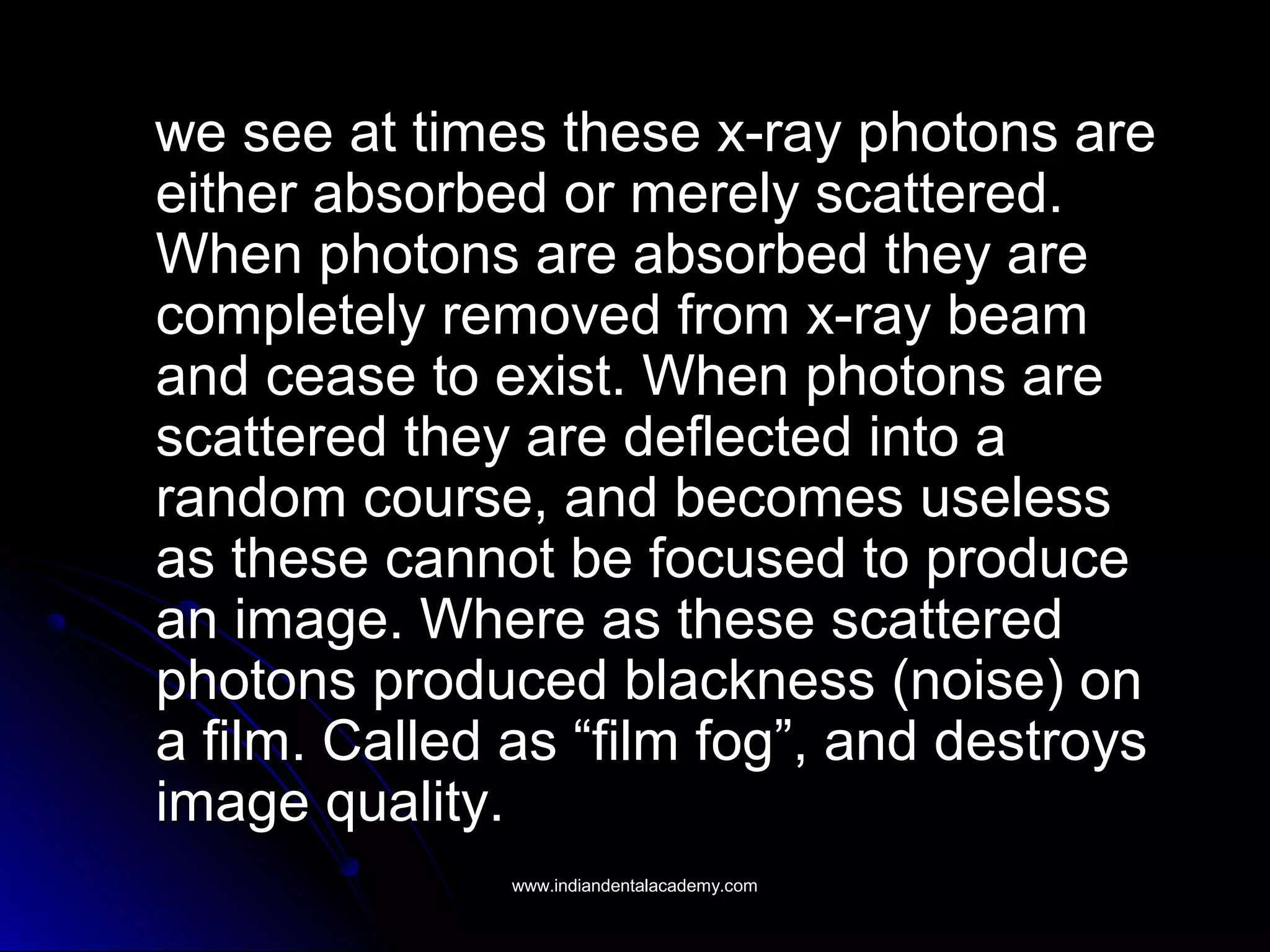 we see at times these x-ray photons arewe see at times these x-ray photons are
either absorbed or merely scattered.either absorbed or merely scattered.
When photons are absorbed they areWhen photons are absorbed they are
completely removed from x-ray beamcompletely removed from x-ray beam
and cease to exist. When photons areand cease to exist. When photons are
scattered they are deflected into ascattered they are deflected into a
random course, and becomes uselessrandom course, and becomes useless
as these cannot be focused to produceas these cannot be focused to produce
an image. Where as these scatteredan image. Where as these scattered
photons produced blackness (noise) onphotons produced blackness (noise) on
a film. Called as “film fog”, and destroysa film. Called as “film fog”, and destroys
image quality.image quality.
www.indiandentalacademy.comwww.indiandentalacademy.com
 