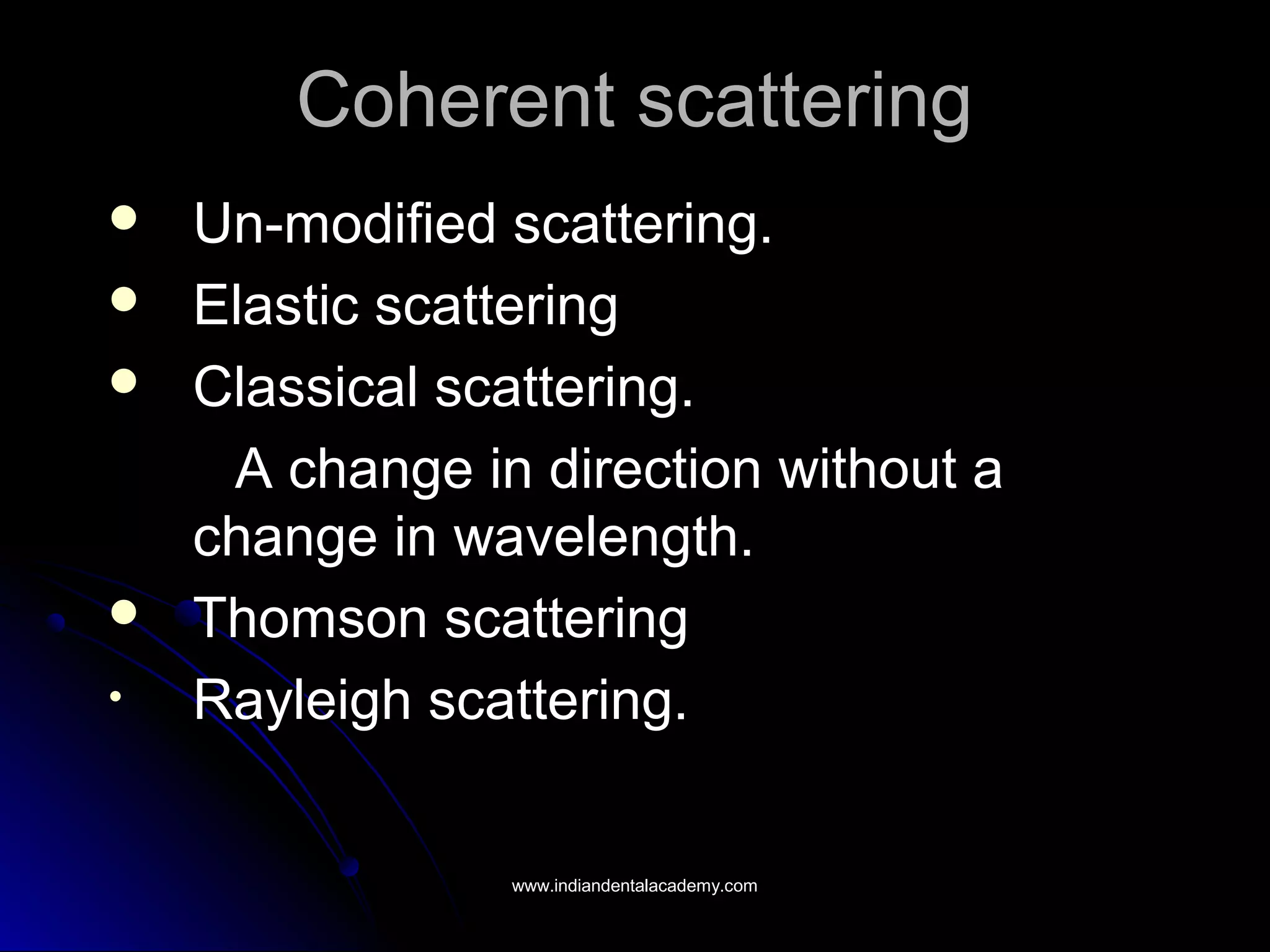 Coherent scatteringCoherent scattering
 Un-modified scattering.Un-modified scattering.
 Elastic scatteringElastic scattering
 Classical scattering.Classical scattering.
A change in direction without aA change in direction without a
change in wavelength.change in wavelength.
 Thomson scatteringThomson scattering
• Rayleigh scattering.Rayleigh scattering.
www.indiandentalacademy.comwww.indiandentalacademy.com
 