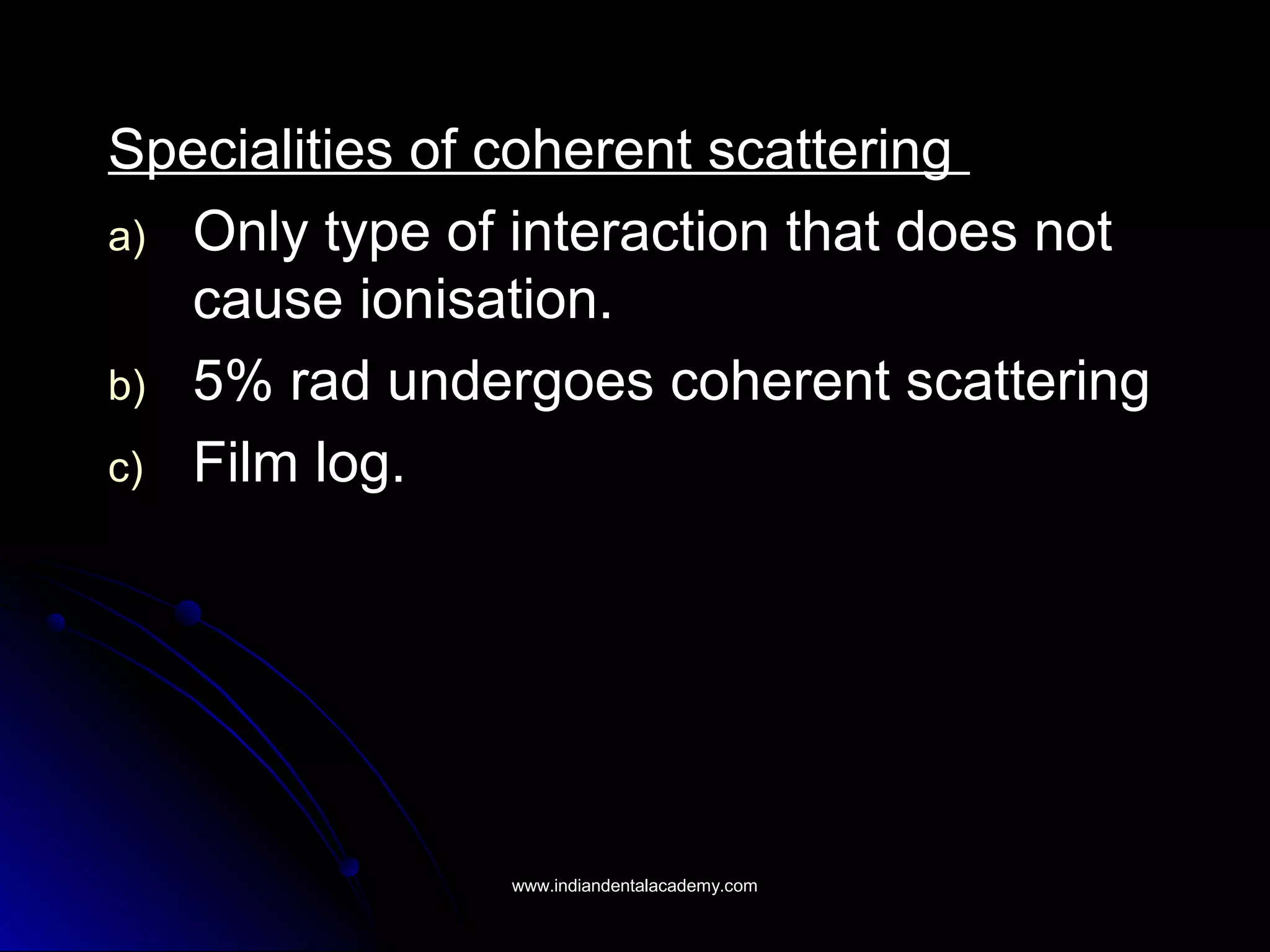 Specialities of coherent scatteringSpecialities of coherent scattering
a)a) Only type of interaction that does notOnly type of interaction that does not
cause ionisation.cause ionisation.
b)b) 5% rad undergoes coherent scattering5% rad undergoes coherent scattering
c)c) Film log.Film log.
www.indiandentalacademy.comwww.indiandentalacademy.com
 