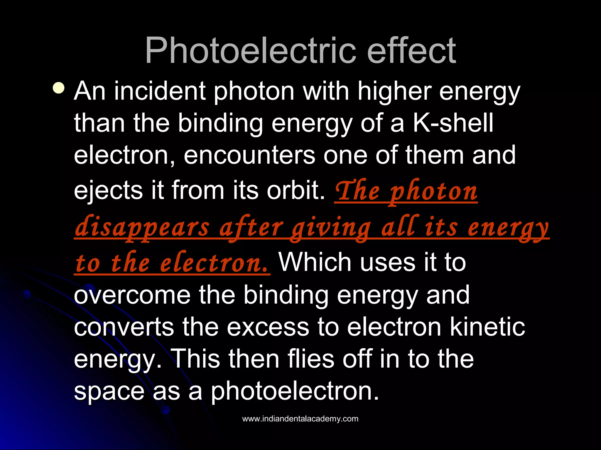 Photoelectric effectPhotoelectric effect
 An incident photon with higher energyAn incident photon with higher energy
than the binding energy of a K-shellthan the binding energy of a K-shell
electron, encounters one of them andelectron, encounters one of them and
ejects it from its orbit.ejects it from its orbit. The photonThe photon
disappears after giving all its energydisappears after giving all its energy
to the electron.to the electron. Which uses it toWhich uses it to
overcome the binding energy andovercome the binding energy and
converts the excess to electron kineticconverts the excess to electron kinetic
energy. This then flies off in to theenergy. This then flies off in to the
space as a photoelectron.space as a photoelectron.
www.indiandentalacademy.comwww.indiandentalacademy.com
 