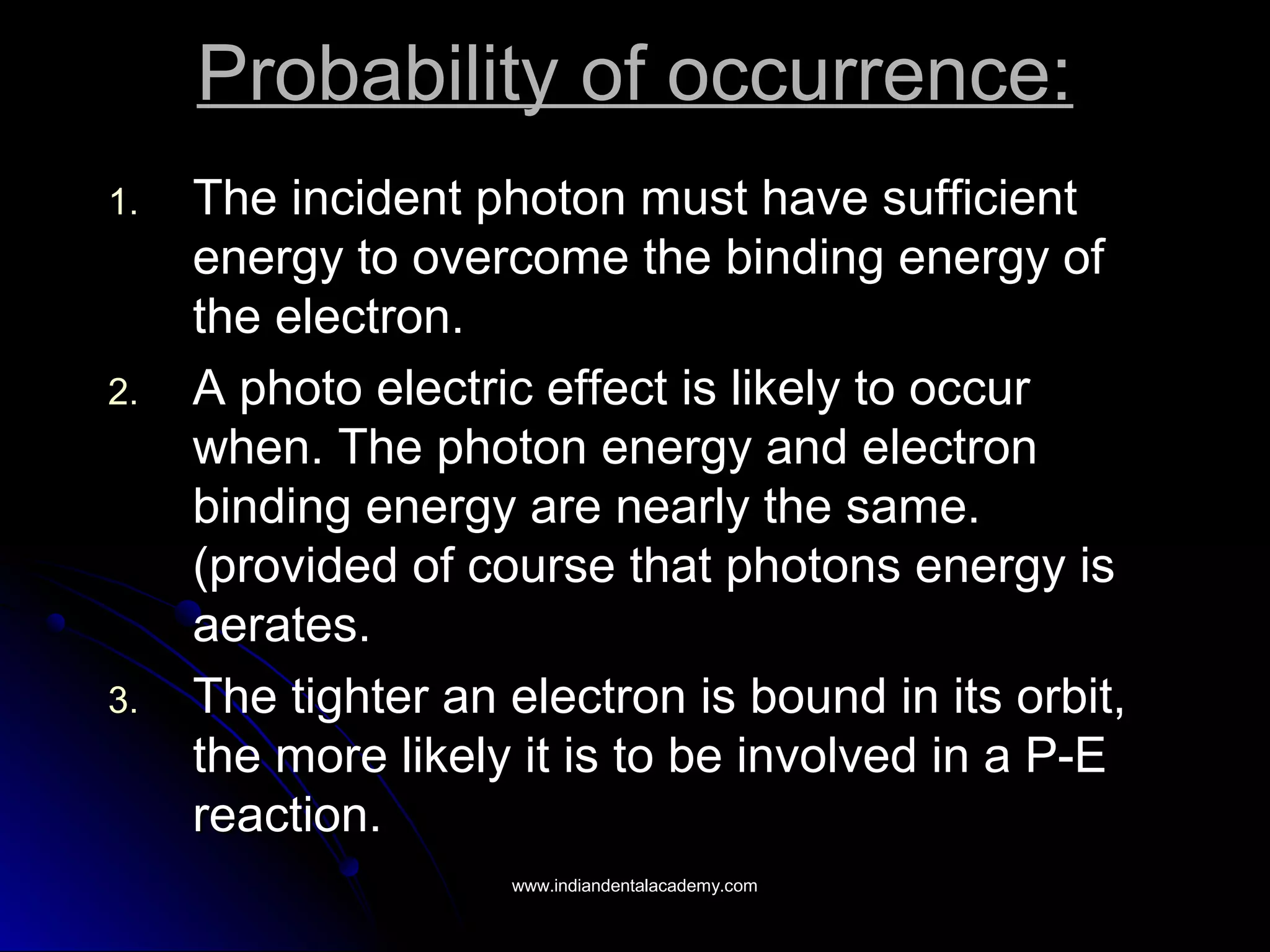 Probability of occurrence:Probability of occurrence:
1.1. The incident photon must have sufficientThe incident photon must have sufficient
energy to overcome the binding energy ofenergy to overcome the binding energy of
the electron.the electron.
2.2. A photo electric effect is likely to occurA photo electric effect is likely to occur
when. The photon energy and electronwhen. The photon energy and electron
binding energy are nearly the same.binding energy are nearly the same.
(provided of course that photons energy is(provided of course that photons energy is
aerates.aerates.
3.3. The tighter an electron is bound in its orbit,The tighter an electron is bound in its orbit,
the more likely it is to be involved in a P-Ethe more likely it is to be involved in a P-E
reaction.reaction.
www.indiandentalacademy.comwww.indiandentalacademy.com
 
