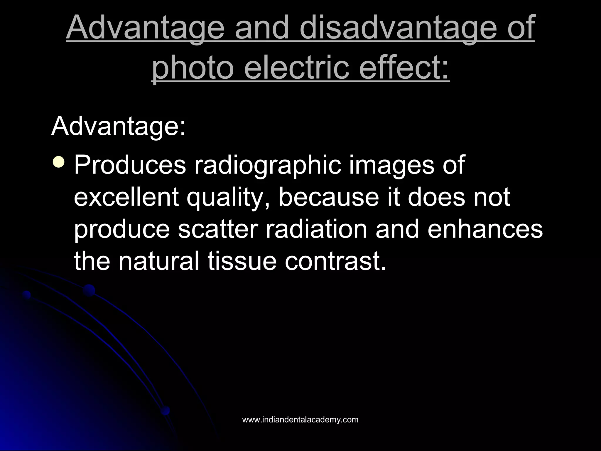 Advantage and disadvantage ofAdvantage and disadvantage of
photo electric effect:photo electric effect:
Advantage:Advantage:
 Produces radiographic images ofProduces radiographic images of
excellent quality, because it does notexcellent quality, because it does not
produce scatter radiation and enhancesproduce scatter radiation and enhances
the natural tissue contrast.the natural tissue contrast.
www.indiandentalacademy.comwww.indiandentalacademy.com
 