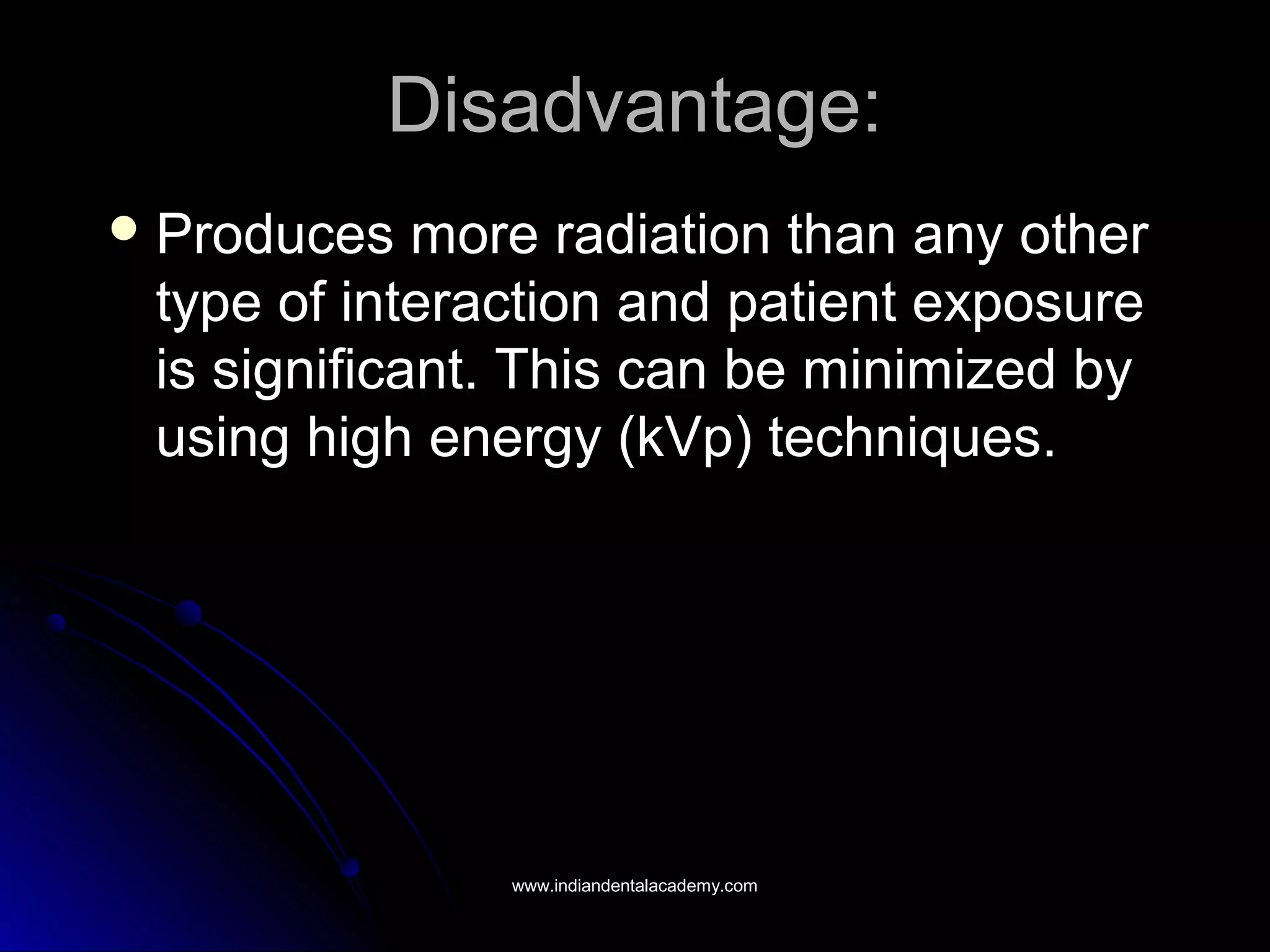 Disadvantage:Disadvantage:
 Produces more radiation than any otherProduces more radiation than any other
type of interaction and patient exposuretype of interaction and patient exposure
is significant. This can be minimized byis significant. This can be minimized by
using high energy (kVp) techniques.using high energy (kVp) techniques.
www.indiandentalacademy.comwww.indiandentalacademy.com
 
