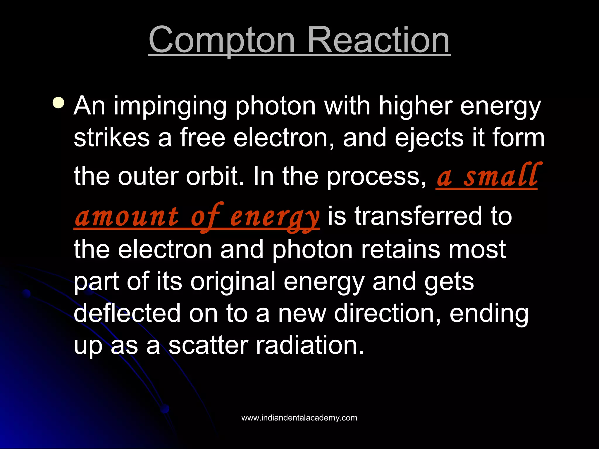 Compton ReactionCompton Reaction
 An impinging photon with higher energyAn impinging photon with higher energy
strikes a free electron, and ejects it formstrikes a free electron, and ejects it form
the outer orbit. In the process,the outer orbit. In the process, a smalla small
amount of energyamount of energy is transferred tois transferred to
the electron and photon retains mostthe electron and photon retains most
part of its original energy and getspart of its original energy and gets
deflected on to a new direction, endingdeflected on to a new direction, ending
up as a scatter radiation.up as a scatter radiation.
www.indiandentalacademy.comwww.indiandentalacademy.com
 