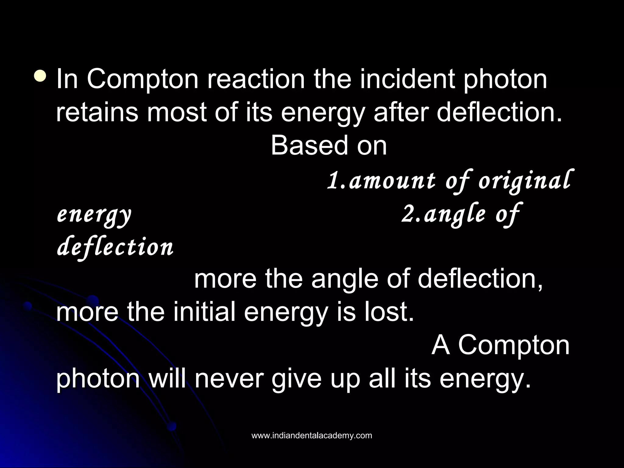 In Compton reaction the incident photonIn Compton reaction the incident photon
retains most of its energy after deflection.retains most of its energy after deflection.
Based onBased on
1.amount of original1.amount of original
energy 2.angle ofenergy 2.angle of
deflectiondeflection
more the angle of deflection,more the angle of deflection,
more the initial energy is lost.more the initial energy is lost.
A ComptonA Compton
photon will never give up all its energy.photon will never give up all its energy.
www.indiandentalacademy.comwww.indiandentalacademy.com
 