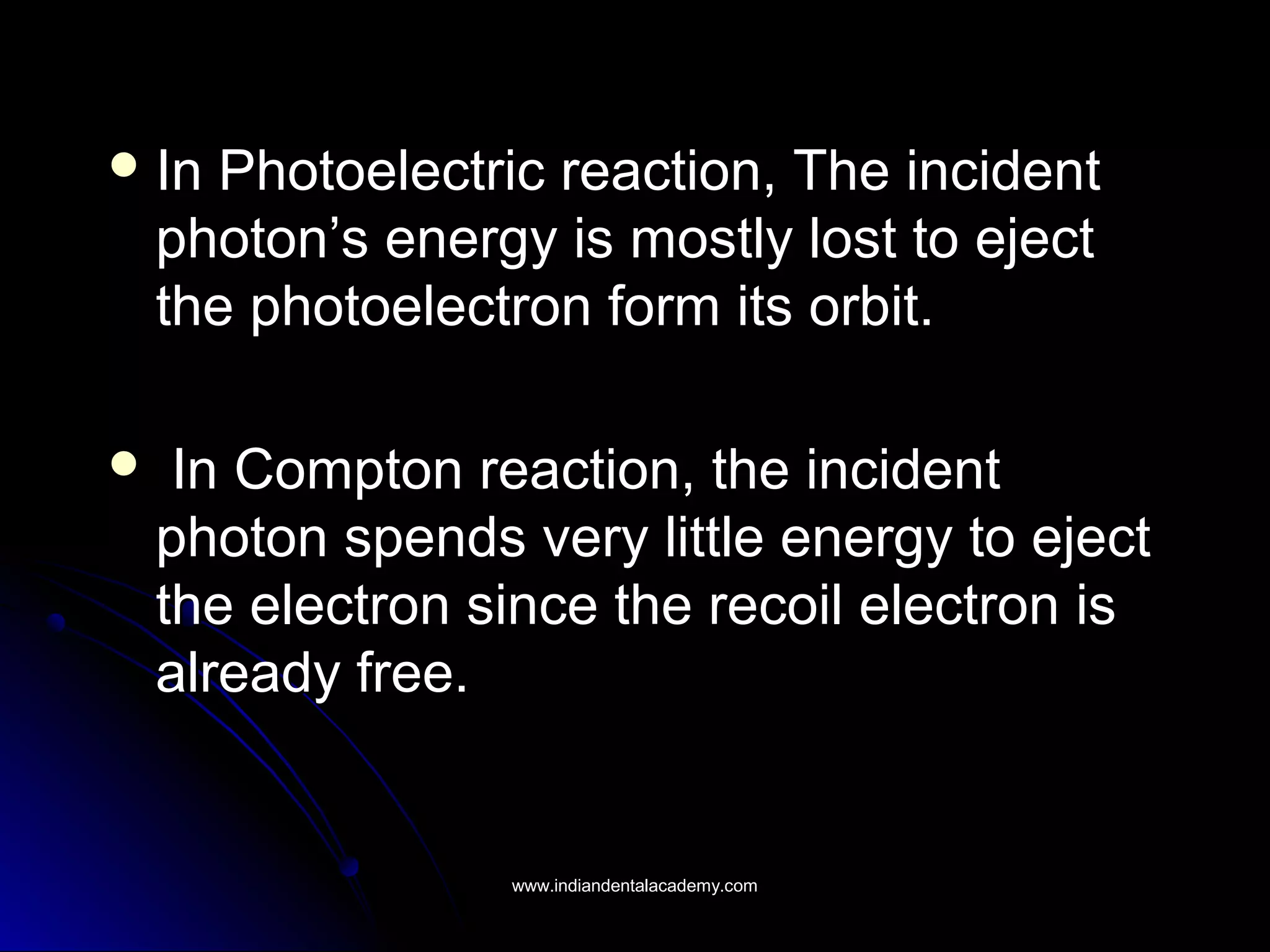  In Photoelectric reaction, The incidentIn Photoelectric reaction, The incident
photon’s energy is mostly lost to ejectphoton’s energy is mostly lost to eject
the photoelectron form its orbit.the photoelectron form its orbit.
 In Compton reaction, the incidentIn Compton reaction, the incident
photon spends very little energy to ejectphoton spends very little energy to eject
the electron since the recoil electron isthe electron since the recoil electron is
already free.already free.
www.indiandentalacademy.comwww.indiandentalacademy.com
 