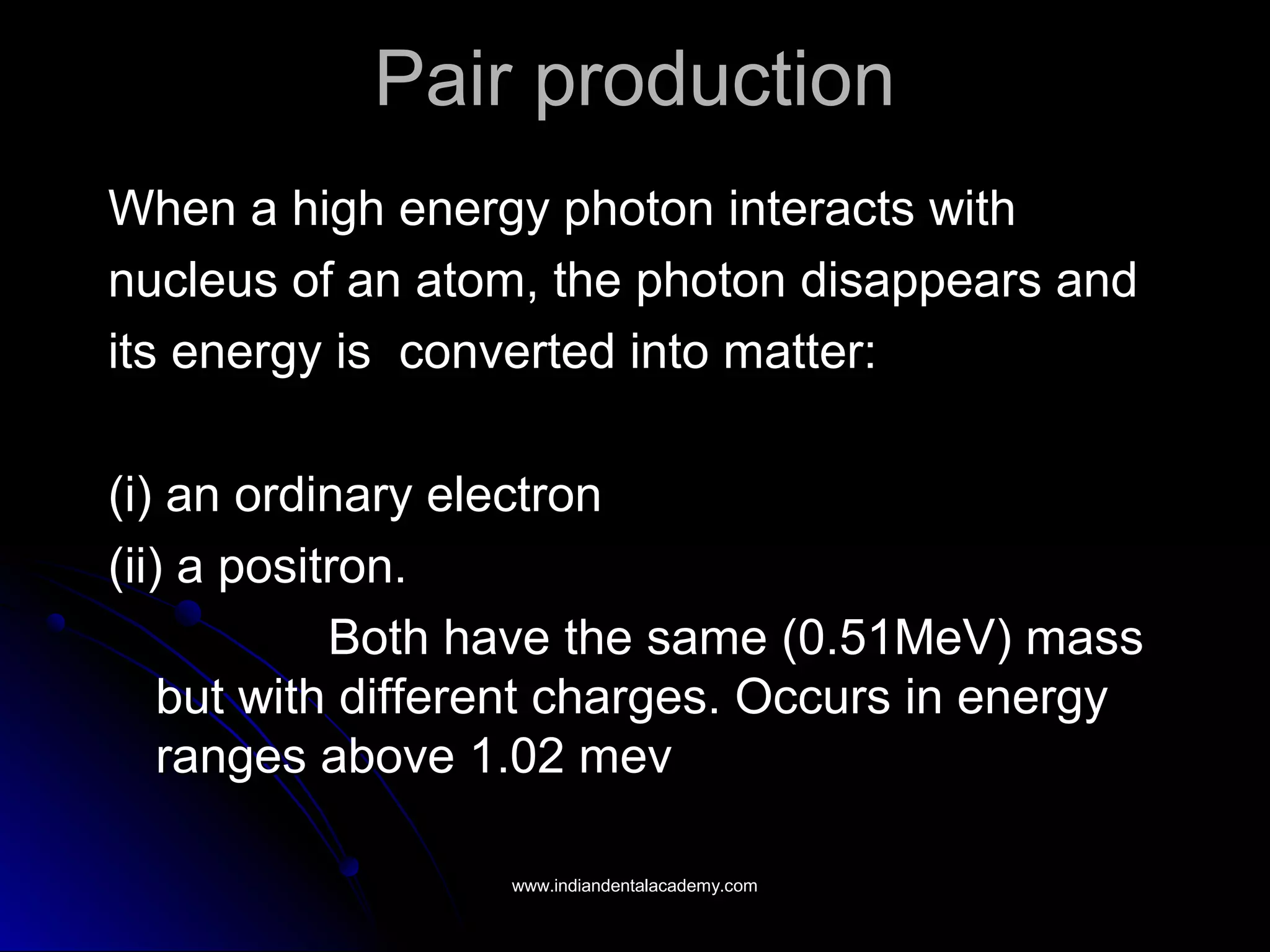 Pair productionPair production
When a high energy photon interacts withWhen a high energy photon interacts with
nucleus of an atom, the photon disappears andnucleus of an atom, the photon disappears and
its energy is converted into matter:its energy is converted into matter:
(i) an ordinary electron(i) an ordinary electron
(ii) a positron.(ii) a positron.
Both have the same (0.51MeV) massBoth have the same (0.51MeV) mass
but with different charges. Occurs in energybut with different charges. Occurs in energy
ranges above 1.02 mevranges above 1.02 mev
www.indiandentalacademy.comwww.indiandentalacademy.com
 