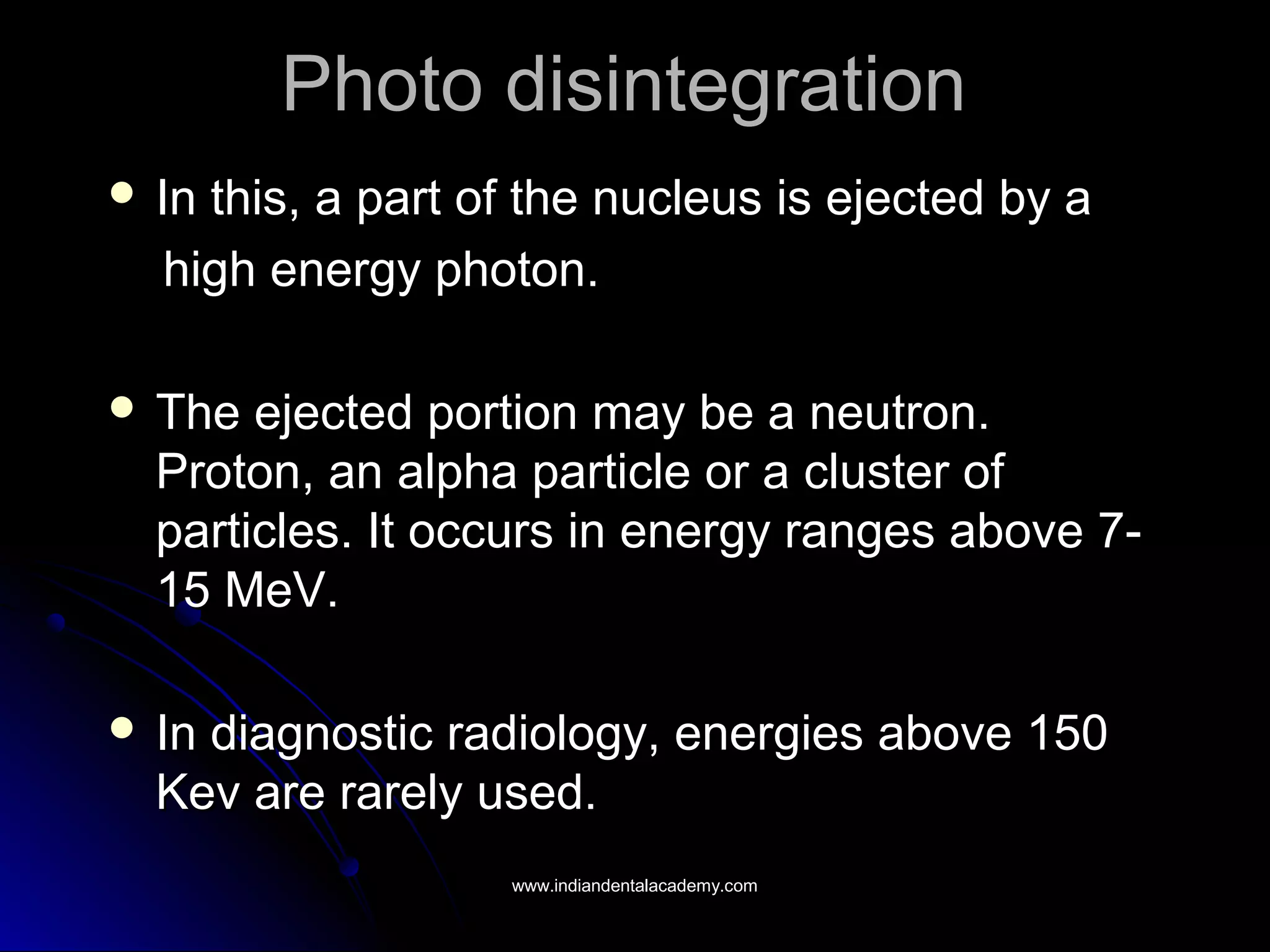 Photo disintegrationPhoto disintegration
 In this, a part of the nucleus is ejected by aIn this, a part of the nucleus is ejected by a
high energy photon.high energy photon.
 The ejected portion may be a neutron.The ejected portion may be a neutron.
Proton, an alpha particle or a cluster ofProton, an alpha particle or a cluster of
particles. It occurs in energy ranges above 7-particles. It occurs in energy ranges above 7-
15 MeV.15 MeV.
 In diagnostic radiology, energies above 150In diagnostic radiology, energies above 150
Kev are rarely used.Kev are rarely used.
www.indiandentalacademy.comwww.indiandentalacademy.com
 