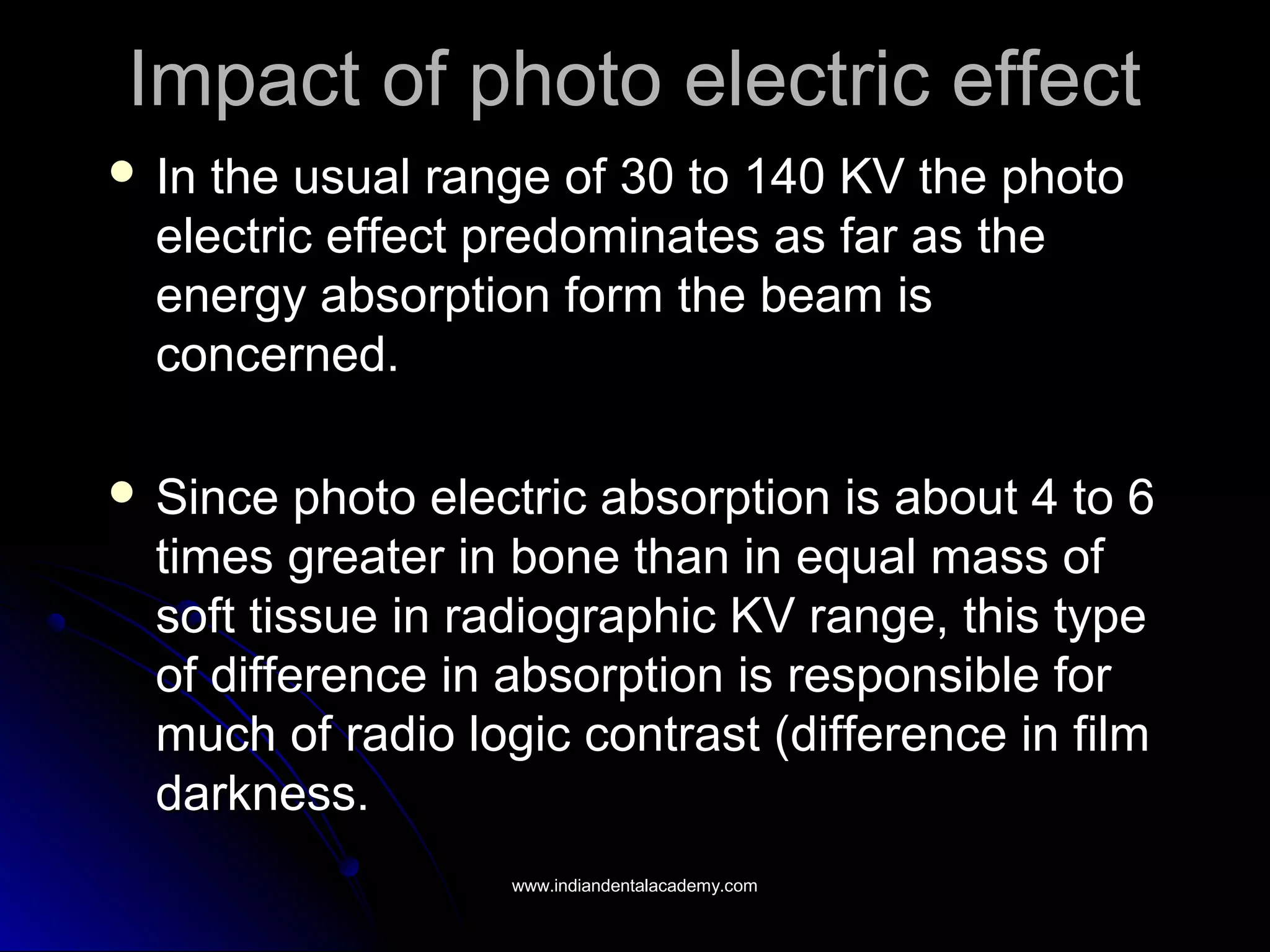 Impact of photo electric effectImpact of photo electric effect
 In the usual range of 30 to 140 KV the photoIn the usual range of 30 to 140 KV the photo
electric effect predominates as far as theelectric effect predominates as far as the
energy absorption form the beam isenergy absorption form the beam is
concerned.concerned.
 Since photo electric absorption is about 4 to 6Since photo electric absorption is about 4 to 6
times greater in bone than in equal mass oftimes greater in bone than in equal mass of
soft tissue in radiographic KV range, this typesoft tissue in radiographic KV range, this type
of difference in absorption is responsible forof difference in absorption is responsible for
much of radio logic contrast (difference in filmmuch of radio logic contrast (difference in film
darkness.darkness.
www.indiandentalacademy.comwww.indiandentalacademy.com
 