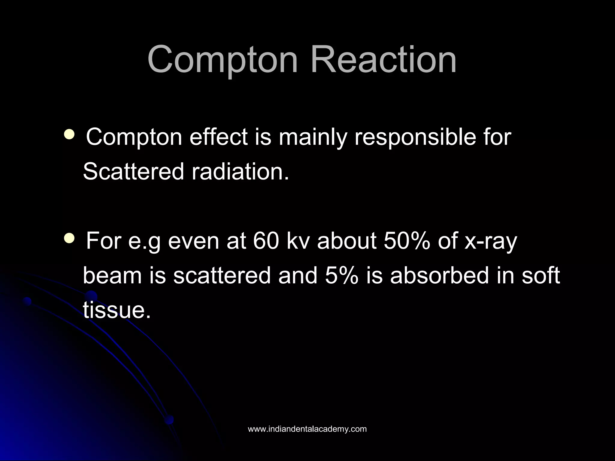 Compton ReactionCompton Reaction
 Compton effect is mainly responsible forCompton effect is mainly responsible for
Scattered radiation.Scattered radiation.
 For e.g even at 60 kv about 50% of x-rayFor e.g even at 60 kv about 50% of x-ray
beam is scattered and 5% is absorbed in softbeam is scattered and 5% is absorbed in soft
tissue.tissue.
www.indiandentalacademy.comwww.indiandentalacademy.com
 
