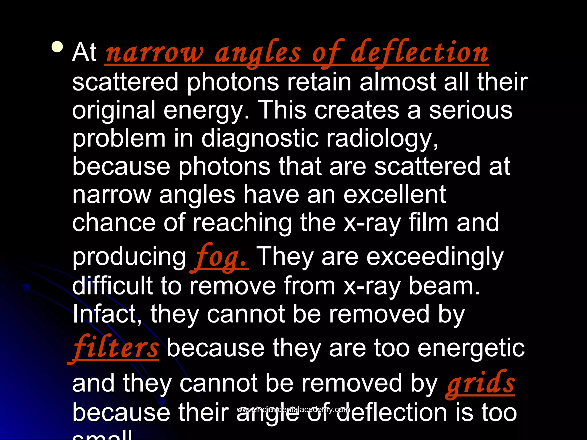  AtAt narrow angles of deflectionnarrow angles of deflection
scattered photons retain almost all theirscattered photons retain almost all their
original energy. This creates a seriousoriginal energy. This creates a serious
problem in diagnostic radiology,problem in diagnostic radiology,
because photons that are scattered atbecause photons that are scattered at
narrow angles have an excellentnarrow angles have an excellent
chance of reaching the x-ray film andchance of reaching the x-ray film and
producingproducing fog.fog. They are exceedinglyThey are exceedingly
difficult to remove from x-ray beam.difficult to remove from x-ray beam.
Infact, they cannot be removed byInfact, they cannot be removed by
filtersfilters because they are too energeticbecause they are too energetic
and they cannot be removed byand they cannot be removed by gridsgrids
because their angle of deflection is toobecause their angle of deflection is toowww.indiandentalacademy.comwww.indiandentalacademy.com
 