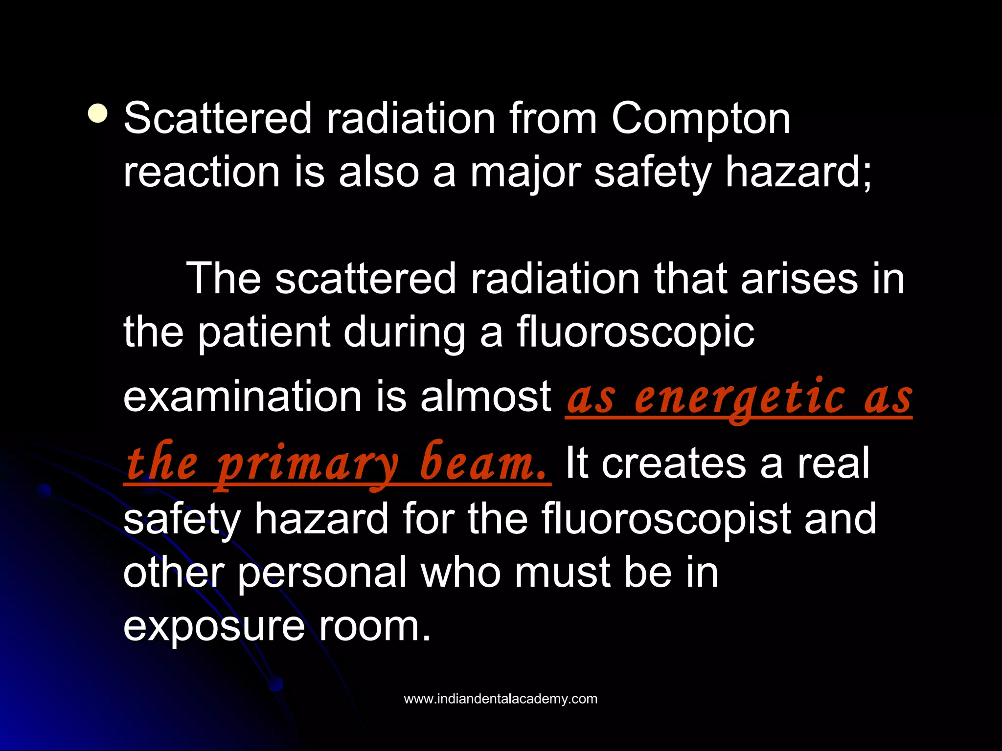  Scattered radiation from ComptonScattered radiation from Compton
reaction is also a major safety hazard;reaction is also a major safety hazard;
The scattered radiation that arises inThe scattered radiation that arises in
the patient during a fluoroscopicthe patient during a fluoroscopic
examination is almostexamination is almost as energetic asas energetic as
the primary beam.the primary beam. It creates a realIt creates a real
safety hazard for the fluoroscopist andsafety hazard for the fluoroscopist and
other personal who must be inother personal who must be in
exposure room.exposure room.
www.indiandentalacademy.comwww.indiandentalacademy.com
 