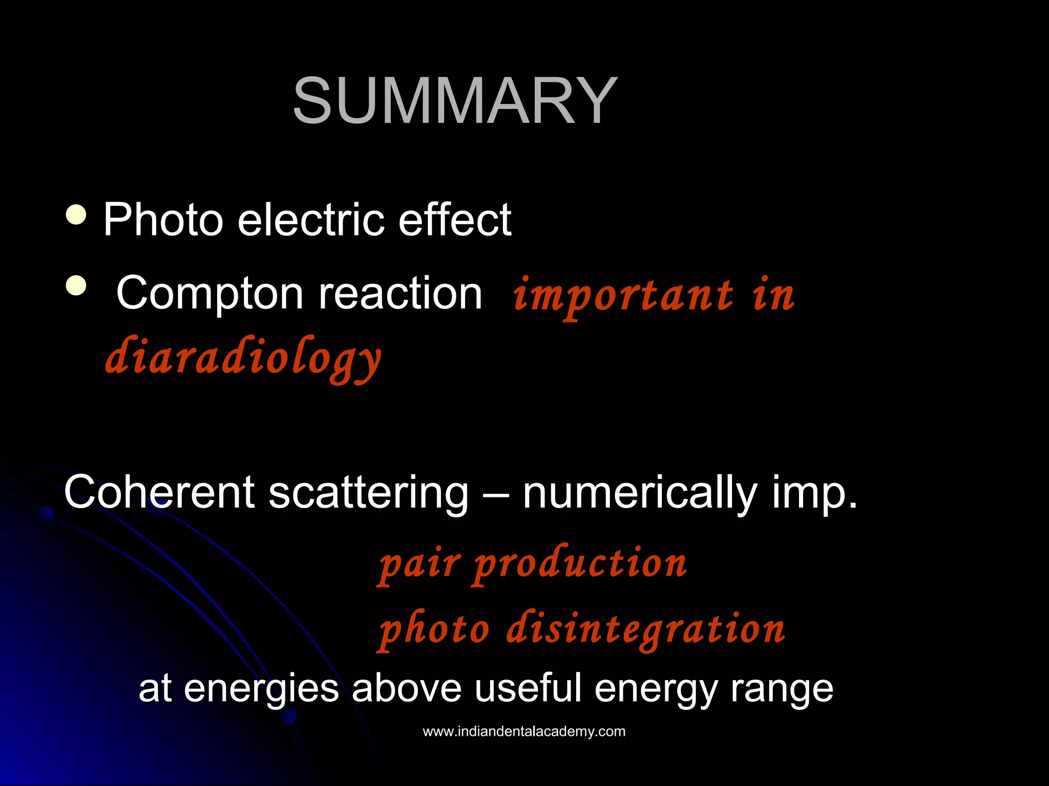 SUMMARYSUMMARY
 Photo electric effectPhoto electric effect
 Compton reactionCompton reaction important inimportant in
diaradiologydiaradiology
Coherent scattering – numerically imp.Coherent scattering – numerically imp.
pair productionpair production
photo disintegrationphoto disintegration
at energies above useful energy rangeat energies above useful energy range
www.indiandentalacademy.comwww.indiandentalacademy.com
 