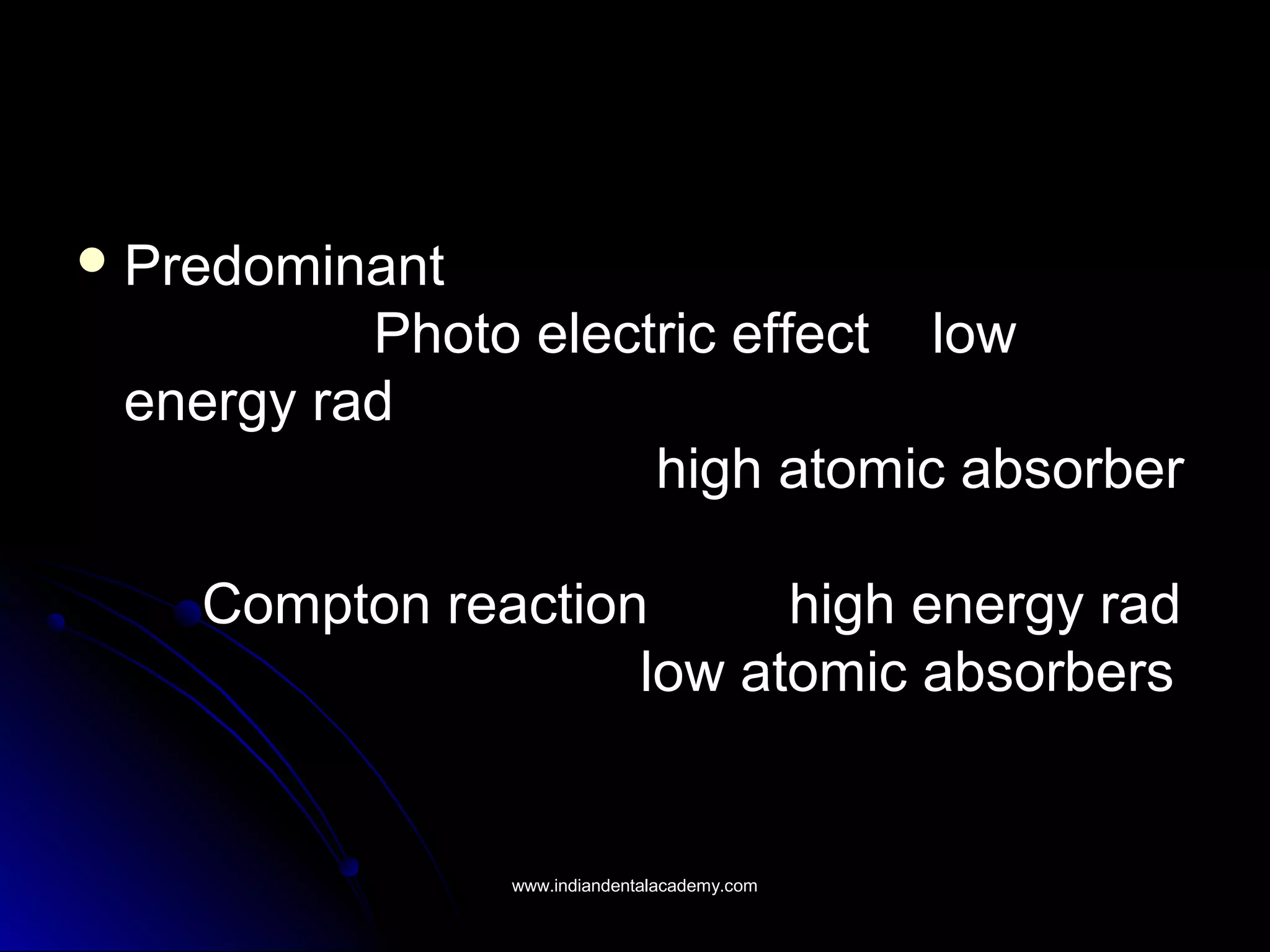  PredominantPredominant
Photo electric effect lowPhoto electric effect low
energy radenergy rad
high atomic absorberhigh atomic absorber
Compton reaction high energy radCompton reaction high energy rad
low atomic absorberslow atomic absorbers
www.indiandentalacademy.comwww.indiandentalacademy.com
 