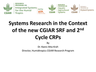 Systems Research in the Context
of the new CGIAR SRF and 2nd
Cycle CRPs
By
Dr. Kwesi Atta-Krah
Director, Humidtropics CGIAR Research Program
 