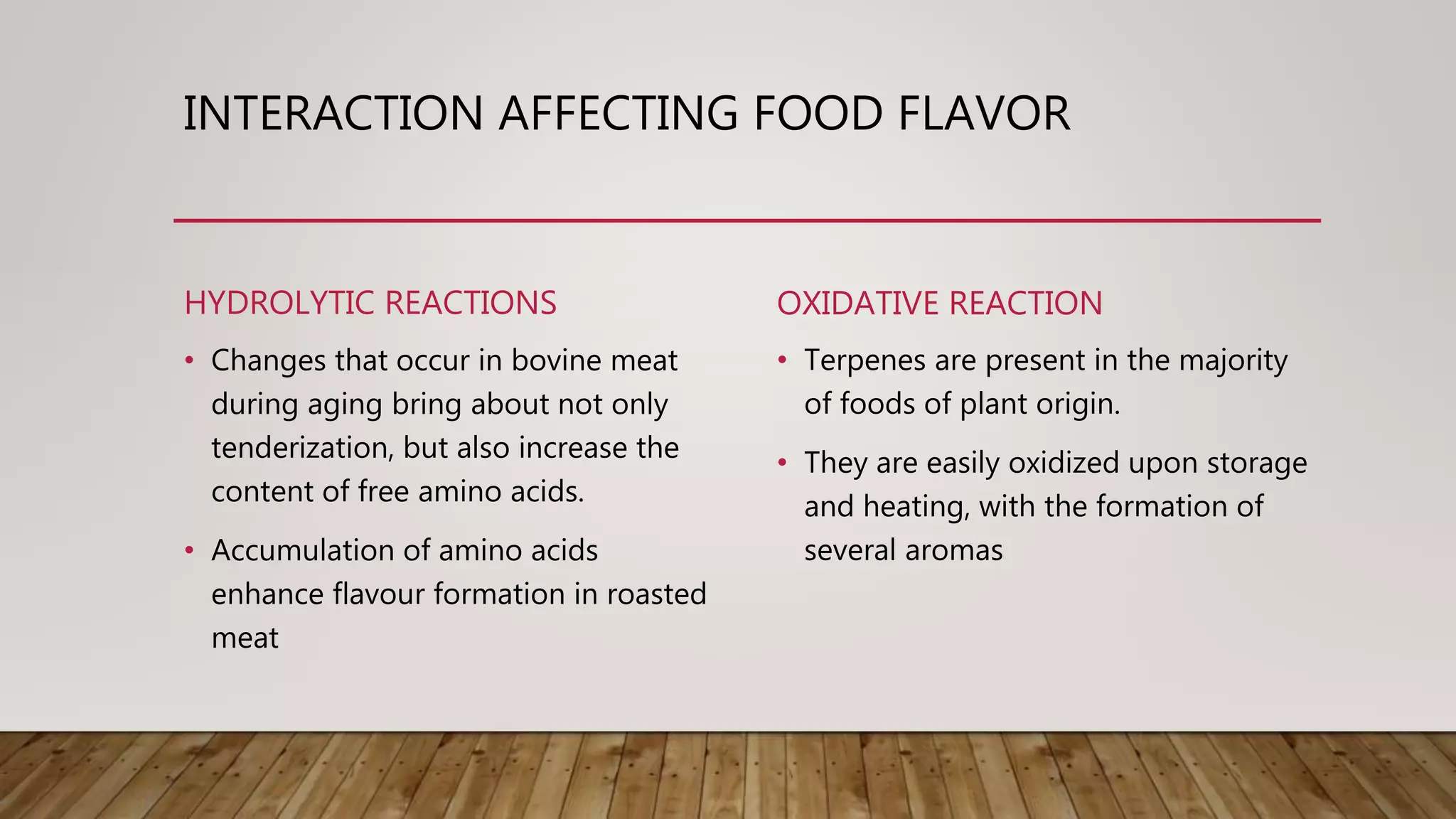 INTERACTION AFFECTING FOOD FLAVOR
HYDROLYTIC REACTIONS
• Changes that occur in bovine meat
during aging bring about not only
tenderization, but also increase the
content of free amino acids.
• Accumulation of amino acids
enhance flavour formation in roasted
meat
OXIDATIVE REACTION
• Terpenes are present in the majority
of foods of plant origin.
• They are easily oxidized upon storage
and heating, with the formation of
several aromas
 