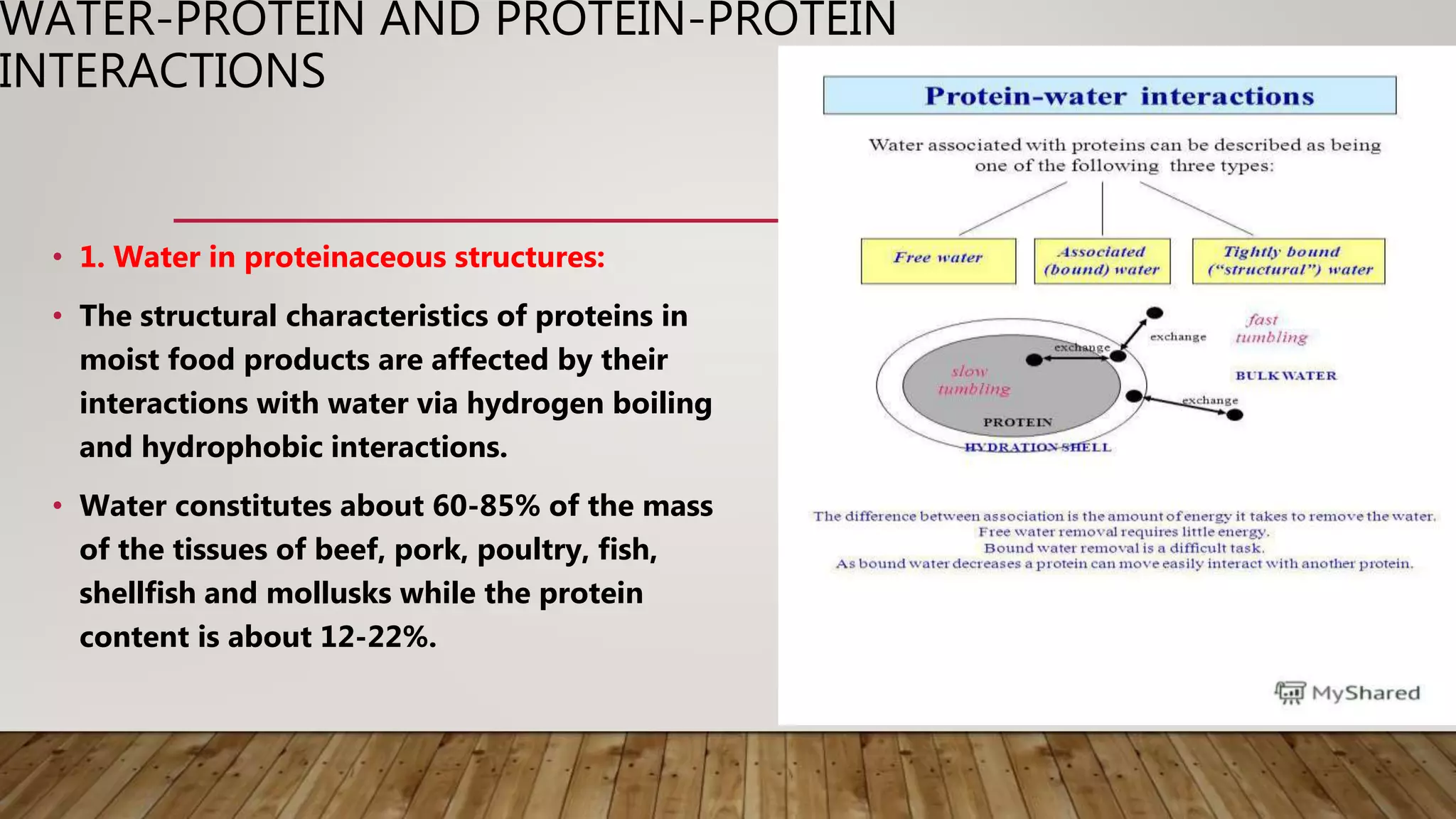WATER-PROTEIN AND PROTEIN-PROTEIN
INTERACTIONS
• 1. Water in proteinaceous structures:
• The structural characteristics of proteins in
moist food products are affected by their
interactions with water via hydrogen boiling
and hydrophobic interactions.
• Water constitutes about 60-85% of the mass
of the tissues of beef, pork, poultry, fish,
shellfish and mollusks while the protein
content is about 12-22%.
 