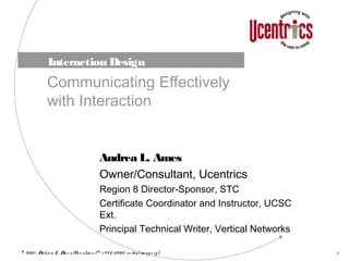 © 20 0 1 Andre a L. Am e s /Uce ntrics (© 1 9 9 5-20 0 0 ve rbalim ag e ry) 1
Interaction Design
Communicating Effectively
with Interaction
Andrea L. Ames
Owner/Consultant, Ucentrics
Region 8 Director-Sponsor, STC
Certificate Coordinator and Instructor, UCSC
Ext.
Principal Technical Writer, Vertical Networks
 