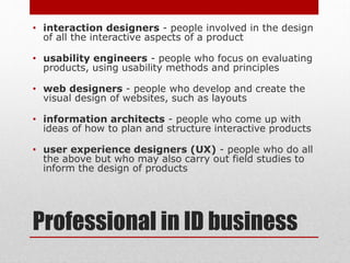 Professional in ID business
• interaction designers - people involved in the design
of all the interactive aspects of a product
• usability engineers - people who focus on evaluating
products, using usability methods and principles
• web designers - people who develop and create the
visual design of websites, such as layouts
• information architects - people who come up with
ideas of how to plan and structure interactive products
• user experience designers (UX) - people who do all
the above but who may also carry out field studies to
inform the design of products
 