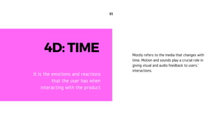 11
4D: TIME
It is the emotions and reactions
that the user has when
interacting with the product
Mostly refers to the media that changes with
time. Motion and sounds play a crucial role in
giving visual and audio feedback to users.'
interactions.
 