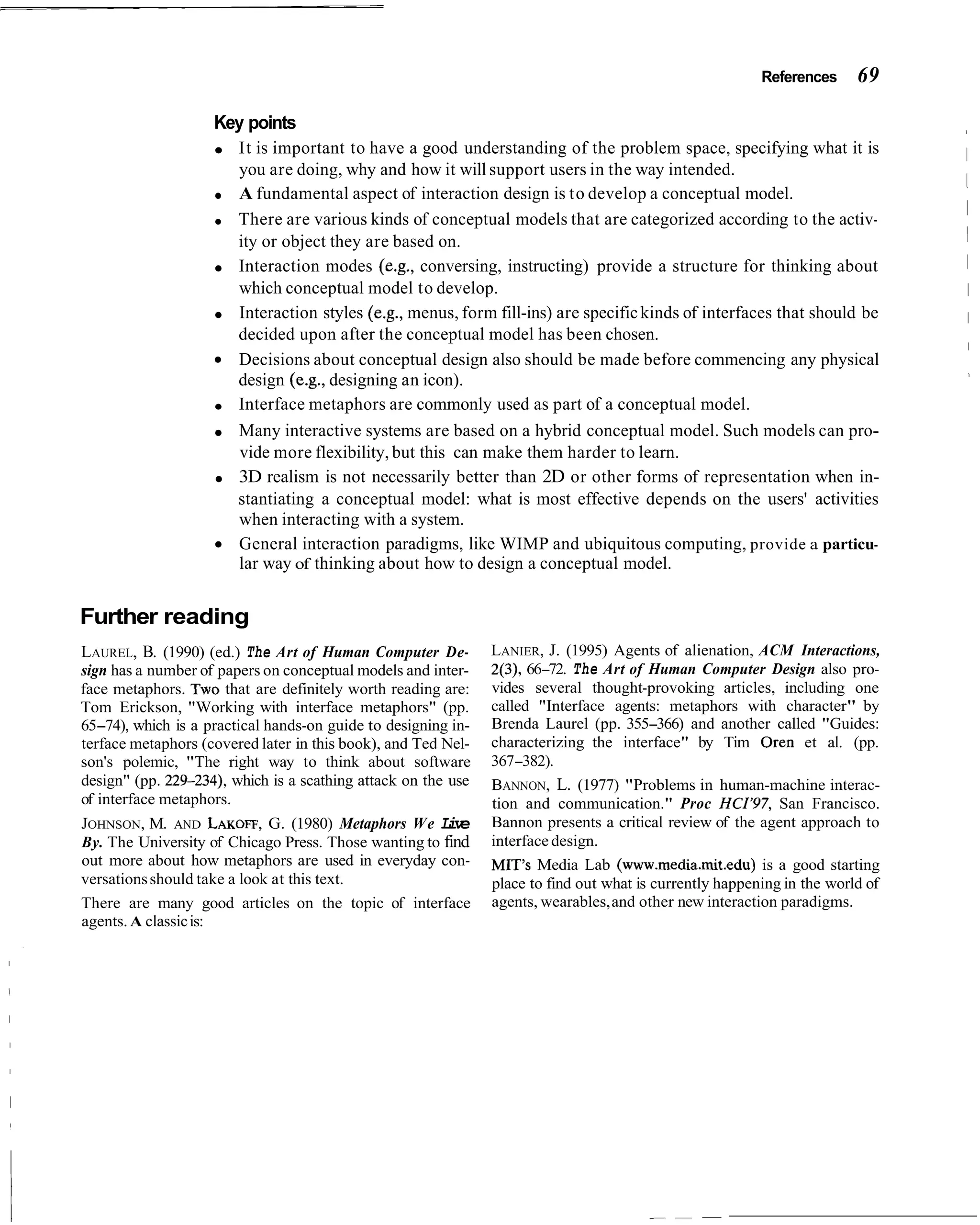 References     69

                    Key points
                        It is important to have a good understanding of the problem space, specifying what it is
                        you are doing, why and how it will support users in the way intended.
                        A fundamental aspect of interaction design is to develop a conceptual model.
                        There are various kinds of conceptual models that are categorized according to the activ-
                        ity or object they are based on.
                        Interaction modes (e.g., conversing, instructing) provide a structure for thinking about
                        which conceptual model to develop.
                        Interaction styles (e.g., menus, form fill-ins) are specific kinds of interfaces that should be
                        decided upon after the conceptual model has been chosen.
                        Decisions about conceptual design also should be made before commencing any physical
                        design (e.g., designing an icon).
                        Interface metaphors are commonly used as part of a conceptual model.
                        Many interactive systems are based on a hybrid conceptual model. Such models can pro-
                        vide more flexibility, but this can make them harder to learn.
                        3D realism is not necessarily better than 2D or other forms of representation when in-
                        stantiating a conceptual model: what is most effective depends on the users' activities
                        when interacting with a system.
                        General interaction paradigms, like WIMP and ubiquitous computing, provide a particu-
                        lar way of thinking about how to design a conceptual model.


Further reading
LAUREL, B. (1990) (ed.) The Art of Human Computer De-          LANIER, J. (1995) Agents of alienation, ACM Interactions,
sign has a number of papers on conceptual models and inter-    2(3), 66-72. The Art of Human Computer Design also pro-
face metaphors. T W that are definitely worth reading are:
                      ~                                        vides several thought-provoking articles, including one
Tom Erickson, "Working with interface metaphors" (pp.          called "Interface agents: metaphors with character" by
65-74), which is a practical hands-on guide to designing in-   Brenda Laurel (pp. 355-366) and another called "Guides:
terface metaphors (covered later in this book), and Ted Nel-   characterizing the interface" by Tim Oren et al. (pp.
son's polemic, "The right way to think about software          367-382).
design" (pp. 229-234), which is a scathing attack on the use   BANNON, L. (1977) "Problems in human-machine interac-
of interface metaphors.                                        tion and communication." Proc HCI'97, San Francisco.
JOHNSON, M. AND LAKOFF,G. (1980) Metaphors We L v      ie      Bannon presents a critical review of the agent approach to
By. The University of Chicago Press. Those wanting to find     interface design.
out more about how metaphors are used in everyday con-         MIT's Media Lab (www.media.mit.edu) is a good starting
versations should take a look at this text.                    place to find out what is currently happening in the world of
There are many good articles on the topic of interface         agents, wearables, and other new interaction paradigms.
agents. A classic is:
 