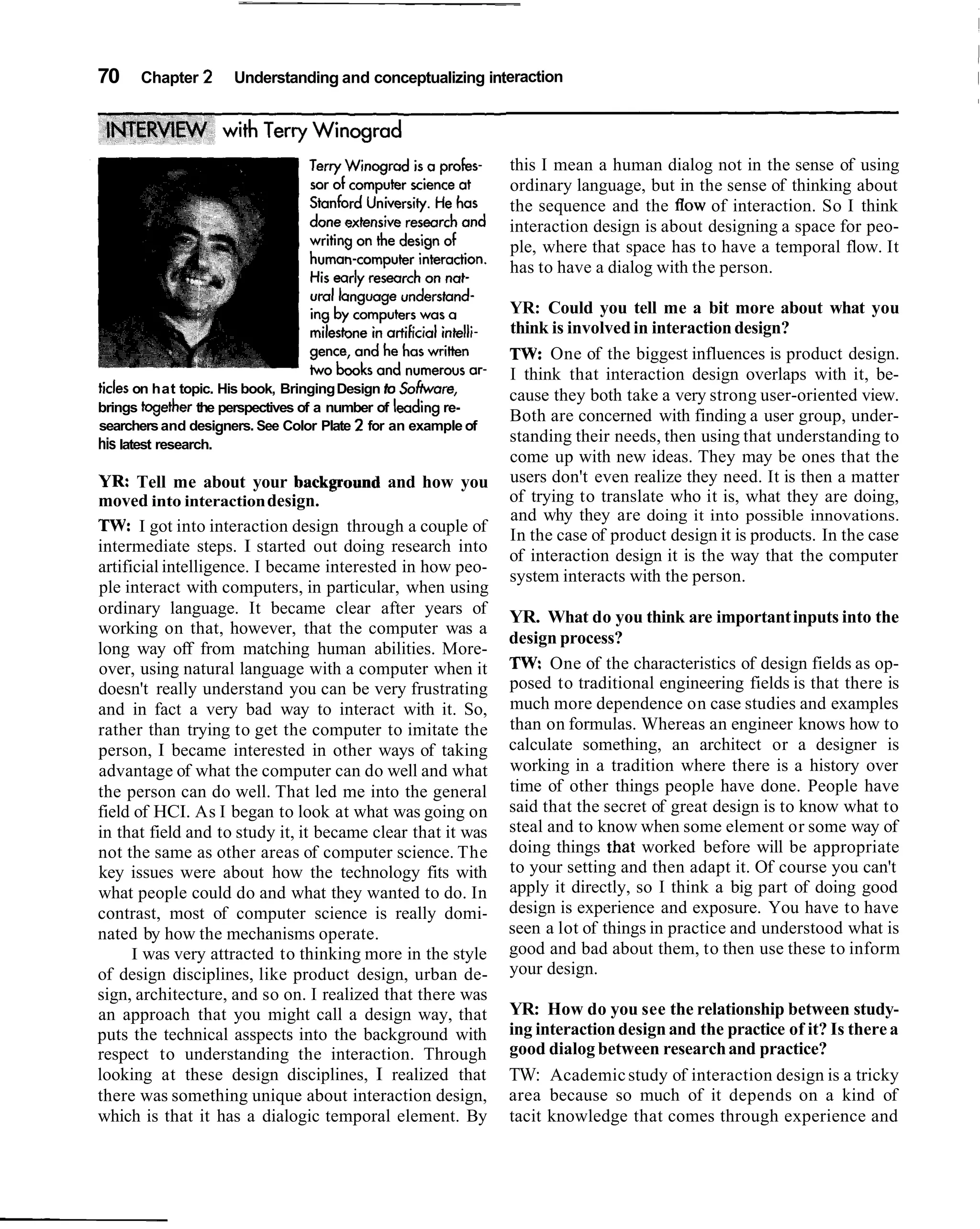 70    Chapter 2      Understanding and conceptualizing interaction




                                                               this I mean a human dialog not in the sense of using
                                                               ordinary language, but in the sense of thinking about
                                                               the sequence and the flow of interaction. So I think
                                                               interaction design is about designing a space for peo-
                                                               ple, where that space has to have a temporal flow. It
                                                               has to have a dialog with the person.

                                                               YR: Could you tell me a bit more about what you
                                                               think is involved in interaction design?
                                                               TW: One of the biggest influences is product design.
                                                               I think that interaction design overlaps with it, be-
ticles on hat topic. His book, Bringing Design to Sofhvare,
                                                               cause they both take a very strong user-oriented view.
brings together the perspectives of a number of leading re-
                                                               Both are concerned with finding a user group, under-
searchers and designers. See Color Plate 2 for an example of
his latest research.                                           standing their needs, then using that understanding to
                                                               come up with new ideas. They may be ones that the
YR: Tell me about your background and how you                  users don't even realize they need. It is then a matter
moved into interaction design.                                 of trying to translate who it is, what they are doing,
                                                               and why they are doing it into possible innovations.
TW: I got into interaction design through a couple of          In the case of product design it is products. In the case
intermediate steps. I started out doing research into
                                                               of interaction design it is the way that the computer
artificial intelligence. I became interested in how peo-
                                                               system interacts with the person.
ple interact with computers, in particular, when using
ordinary language. It became clear after years of              YR. What do you think are important inputs into the
working on that, however, that the computer was a
                                                               design process?
long way off from matching human abilities. More-
over, using natural language with a computer when it           TW: One of the characteristics of design fields as op-
doesn't really understand you can be very frustrating          posed to traditional engineering fields is that there is
and in fact a very bad way to interact with it. So,            much more dependence on case studies and examples
rather than trying to get the computer to imitate the          than on formulas. Whereas an engineer knows how to
person, I became interested in other ways of taking            calculate something, an architect or a designer is
advantage of what the computer can do well and what            working in a tradition where there is a history over
the person can do well. That led me into the general           time of other things people have done. People have
field of HCI. As I began to look at what was going on          said that the secret of great design is to know what to
in that field and to study it, it became clear that it was     steal and to know when some element or some way of
not the same as other areas of computer science. The           doing things that worked before will be appropriate
key issues were about how the technology fits with             to your setting and then adapt it. Of course you can't
what people could do and what they wanted to do. In            apply it directly, so I think a big part of doing good
contrast, most of computer science is really domi-             design is experience and exposure. You have to have
nated by how the mechanisms operate.                           seen a lot of things in practice and understood what is
      I was very attracted to thinking more in the style       good and bad about them, to then use these to inform
of design disciplines, like product design, urban de-          your design.
sign, architecture, and so on. I realized that there was
an approach that you might call a design way, that             YR: How do you see the relationship between study-
puts the technical asspects into the background with           ing interaction design and the practice of it? Is there a
respect to understanding the interaction. Through              good dialog between research and practice?
looking at these design disciplines, I realized that           TW: Academic study of interaction design is a tricky
there was something unique about interaction design,           area because so much of it depends on a kind of
which is that it has a dialogic temporal element. By           tacit knowledge that comes through experience and
 