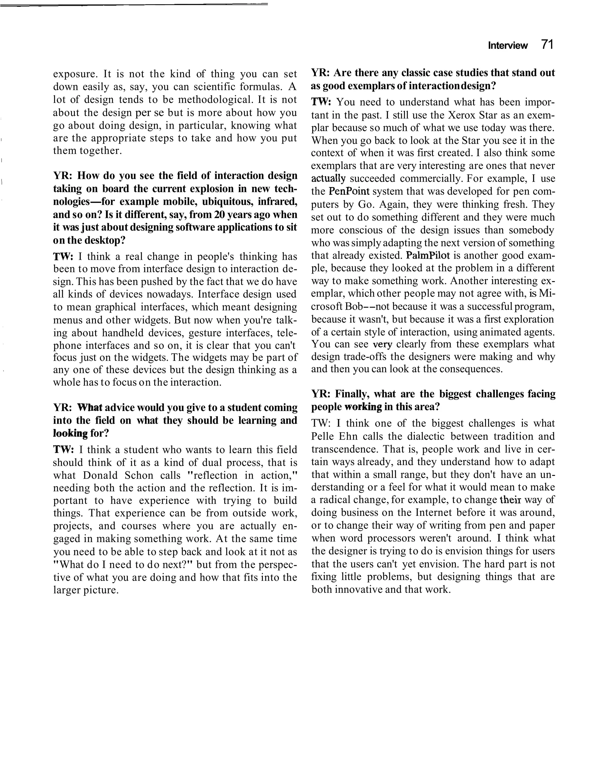 Interview   71

exposure. It is not the kind of thing you can set          YR: Are there any classic case studies that stand out
down easily as, say, you can scientific formulas. A        as good exemplars of interaction design?
lot of design tends to be methodological. It is not        TW: You need to understand what has been impor-
about the design per se but is more about how you          tant in the past. I still use the Xerox Star as an exem-
go about doing design, in particular, knowing what         plar because so much of what we use today was there.
are the appropriate steps to take and how you put          When you go back to look at the Star you see it in the
them together.                                             context of when it was first created. I also think some
                                                           exemplars that are very interesting are ones that never
YR: How do you see the field of interaction design         actually succeeded commercially. For example, I use
taking on board the current explosion in new tech-         the PenPoint system that was developed for pen com-
nologies-for example mobile, ubiquitous, infrared,         puters by Go. Again, they were thinking fresh. They
and so on? Is it different, say, from 20 years ago when    set out to do something different and they were much
it was just about designing software applications to sit   more conscious of the design issues than somebody
on the desktop?                                            who was simply adapting the next version of something
TW: I think a real change in people's thinking has         that already existed. Palmpilot is another good exam-
been to move from interface design to interaction de-      ple, because they looked at the problem in a different
sign. This has been pushed by the fact that we do have     way to make something work. Another interesting ex-
all kinds of devices nowadays. Interface design used       emplar, which other people may not agree with, is Mi-
to mean graphical interfaces, which meant designing        crosoft Bob--not because it was a successful program,
menus and other widgets. But now when you're talk-         because it wasn't, but because it was a first exploration
ing about handheld devices, gesture interfaces, tele-      of a certain style of interaction, using animated agents.
phone interfaces and so on, it is clear that you can't     You can see very clearly from these exemplars what
focus just on the widgets. The widgets may be part of      design trade-offs the designers were making and why
any one of these devices but the design thinking as a      and then you can look at the consequences.
whole has to focus on the interaction.
                                                           YR: Finally, what are the biggest challenges facing
YR: What advice would you give to a student coming         people working in this area?
into the field on what they should be learning and         TW: I think one of the biggest challenges is what
looking for?                                               Pelle Ehn calls the dialectic between tradition and
TW: I think a student who wants to learn this field        transcendence. That is, people work and live in cer-
should think of it as a kind of dual process, that is      tain ways already, and they understand how to adapt
what Donald Schon calls "reflection in action,"            that within a small range, but they don't have an un-
needing both the action and the reflection. It is im-      derstanding or a feel for what it would mean to make
portant to have experience with trying to build            a radical change, for example, to change their way of
things. That experience can be from outside work,          doing business on the Internet before it was around,
projects, and courses where you are actually en-           or to change their way of writing from pen and paper
gaged in making something work. At the same time           when word processors weren't around. I think what
you need to be able to step back and look at it not as     the designer is trying to do is envision things for users
"What do I need to d o next?" but from the perspec-        that the users can't yet envision. The hard part is not
tive of what you are doing and how that fits into the      fixing little problems, but designing things that are
larger picture.                                            both innovative and that work.
 