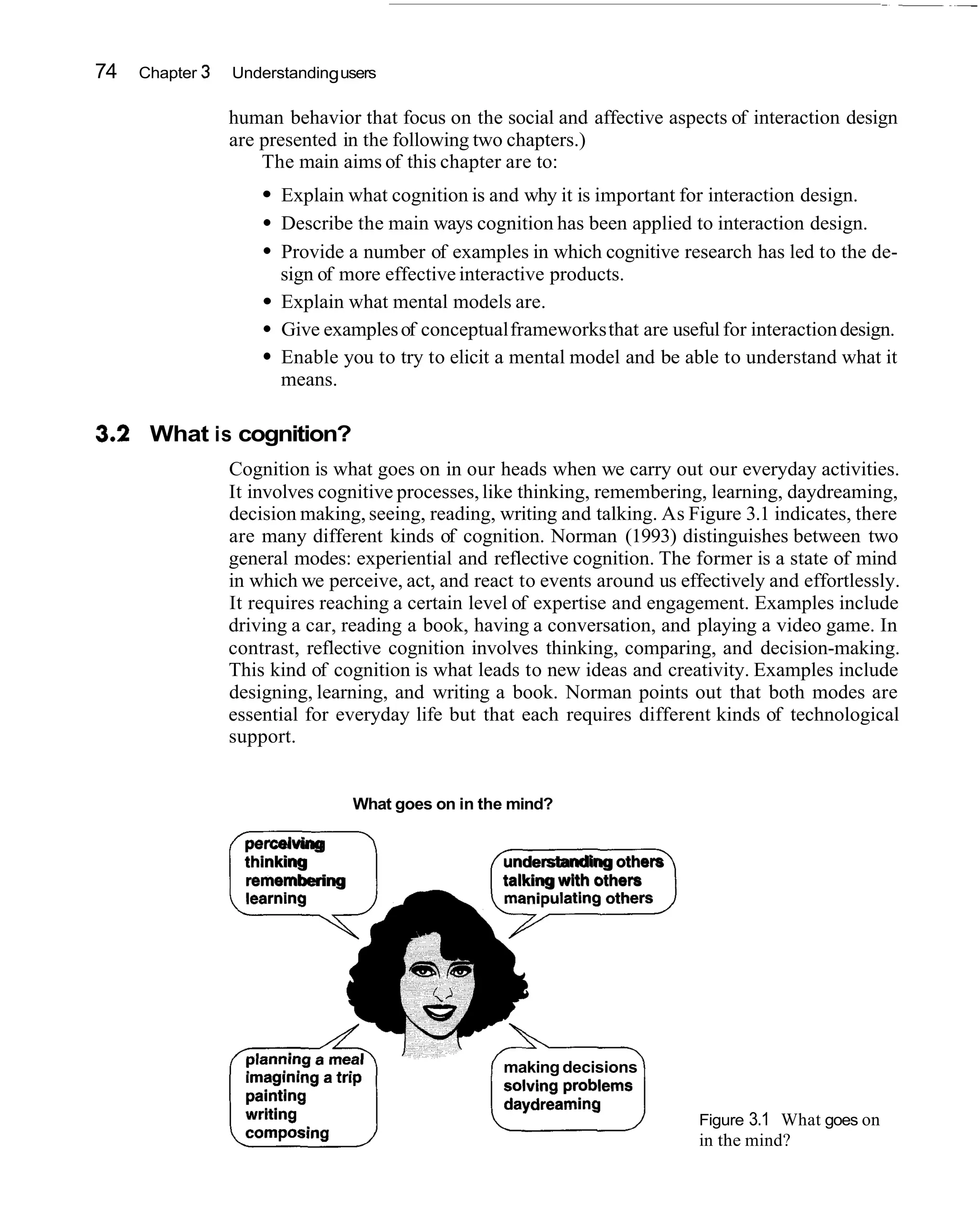 74   Chapter 3   Understanding users

                 human behavior that focus on the social and affective aspects of interaction design
                 are presented in the following two chapters.)
                     The main aims of this chapter are to:
                       Explain what cognition is and why it is important for interaction design.
                       Describe the main ways cognition has been applied to interaction design.
                       Provide a number of examples in which cognitive research has led to the de-
                       sign of more effective interactive products.
                       Explain what mental models are.
                       Give examples of conceptual frameworks that are useful for interaction design.
                       Enable you to try to elicit a mental model and be able to understand what it
                       means.

32 What is cognition?
 .
                 Cognition is what goes on in our heads when we carry out our everyday activities.
                 It involves cognitive processes, like thinking, remembering, learning, daydreaming,
                 decision making, seeing, reading, writing and talking. As Figure 3.1 indicates, there
                 are many different kinds of cognition. Norman (1993) distinguishes between two
                 general modes: experiential and reflective cognition. The former is a state of mind
                 in which we perceive, act, and react to events around us effectively and effortlessly.
                 It requires reaching a certain level of expertise and engagement. Examples include
                 driving a car, reading a book, having a conversation, and playing a video game. In
                 contrast, reflective cognition involves thinking, comparing, and decision-making.
                 This kind of cognition is what leads to new ideas and creativity. Examples include
                 designing, learning, and writing a book. Norman points out that both modes are
                 essential for everyday life but that each requires different kinds of technological
                 support.


                                 What goes on in the mind?



                 i1
                   perceiving
                   thinking
                   remembering
                                                    understanding others
                                                    talking with others




                                                    making decisions


                                                                             Figure 3.1 What goes on
                                                                             in the mind?
 