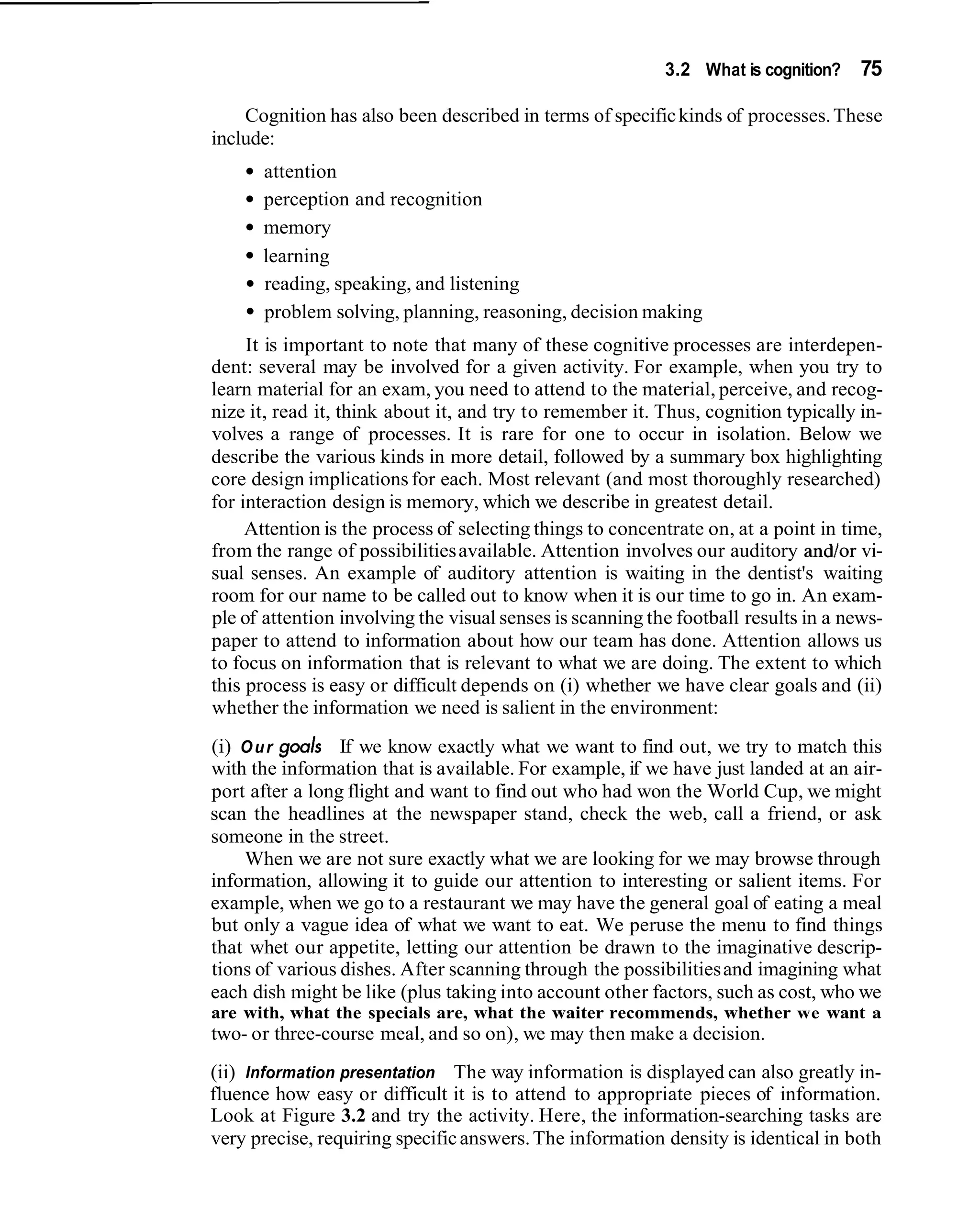 3.2 What is cognition?    75

    Cognition has also been described in terms of specific kinds of processes. These
include:
      attention
      perception and recognition
      memory
      learning
      reading, speaking, and listening
      problem solving, planning, reasoning, decision making
     It is important to note that many of these cognitive processes are interdepen-
dent: several may be involved for a given activity. For example, when you try to
learn material for an exam, you need to attend to the material, perceive, and recog-
nize it, read it, think about it, and try to remember it. Thus, cognition typically in-
volves a range of processes. It is rare for one to occur in isolation. Below we
describe the various kinds in more detail, followed by a summary box highlighting
core design implications for each. Most relevant (and most thoroughly researched)
for interaction design is memory, which we describe in greatest detail.
     Attention is the process of selecting things to concentrate on, at a point in time,
from the range of possibilities available. Attention involves our auditory andlor vi-
sual senses. An example of auditory attention is waiting in the dentist's waiting
room for our name to be called out to know when it is our time to go in. An exam-
ple of attention involving the visual senses is scanning the football results in a news-
paper to attend to information about how our team has done. Attention allows us
to focus on information that is relevant to what we are doing. The extent to which
this process is easy or difficult depends on (i) whether we have clear goals and (ii)
whether the information we need is salient in the environment:
(i) O u r goals If we know exactly what we want to find out, we try to match this
with the information that is available. For example, if we have just landed at an air-
port after a long flight and want to find out who had won the World Cup, we might
scan the headlines at the newspaper stand, check the web, call a friend, or ask
someone in the street.
    When we are not sure exactly what we are looking for we may browse through
information, allowing it to guide our attention to interesting or salient items. For
example, when we go to a restaurant we may have the general goal of eating a meal
but only a vague idea of what we want to eat. We peruse the menu to find things
that whet our appetite, letting our attention be drawn to the imaginative descrip-
tions of various dishes. After scanning through the possibilities and imagining what
each dish might be like (plus taking into account other factors, such as cost, who we
are with, what the specials are, what the waiter recommends, whether we want a
two- or three-course meal, and so on), we may then make a decision.
(ii) Information presentation The way information is displayed can also greatly in-
fluence how easy or difficult it is to attend to appropriate pieces of information.
Look at Figure 3.2 and try the activity. Here, the information-searching tasks are
very precise, requiring specific answers. The information density is identical in both
 