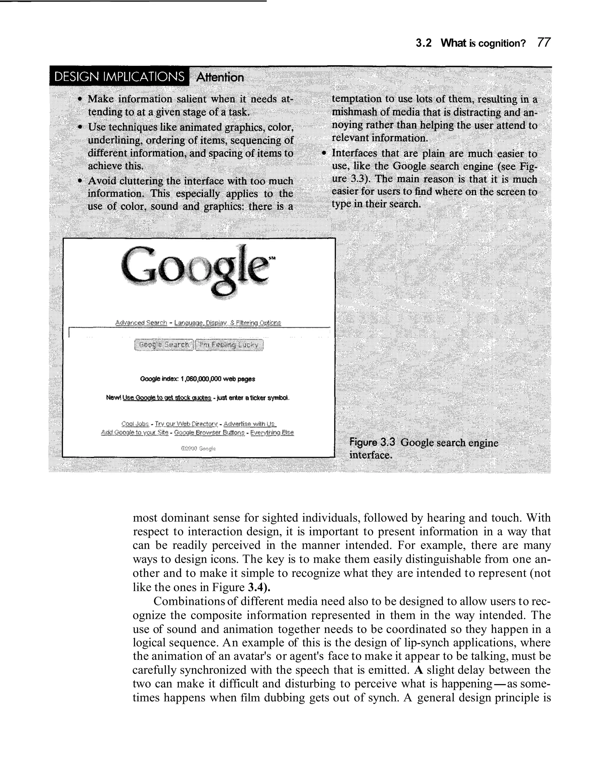 3.2 What is cognition? 77




most dominant sense for sighted individuals, followed by hearing and touch. With
respect to interaction design, it is important to present information in a way that
can be readily perceived in the manner intended. For example, there are many
ways to design icons. The key is to make them easily distinguishable from one an-
other and to make it simple to recognize what they are intended to represent (not
like the ones in Figure 3.4).
     Combinations of different media need also to be designed to allow users to rec-
ognize the composite information represented in them in the way intended. The
use of sound and animation together needs to be coordinated so they happen in a
logical sequence. An example of this is the design of lip-synch applications, where
the animation of an avatar's or agent's face to make it appear to be talking, must be
carefully synchronized with the speech that is emitted. A slight delay between the
two can make it difficult and disturbing to perceive what is happening-as some-
times happens when film dubbing gets out of synch. A general design principle is
 