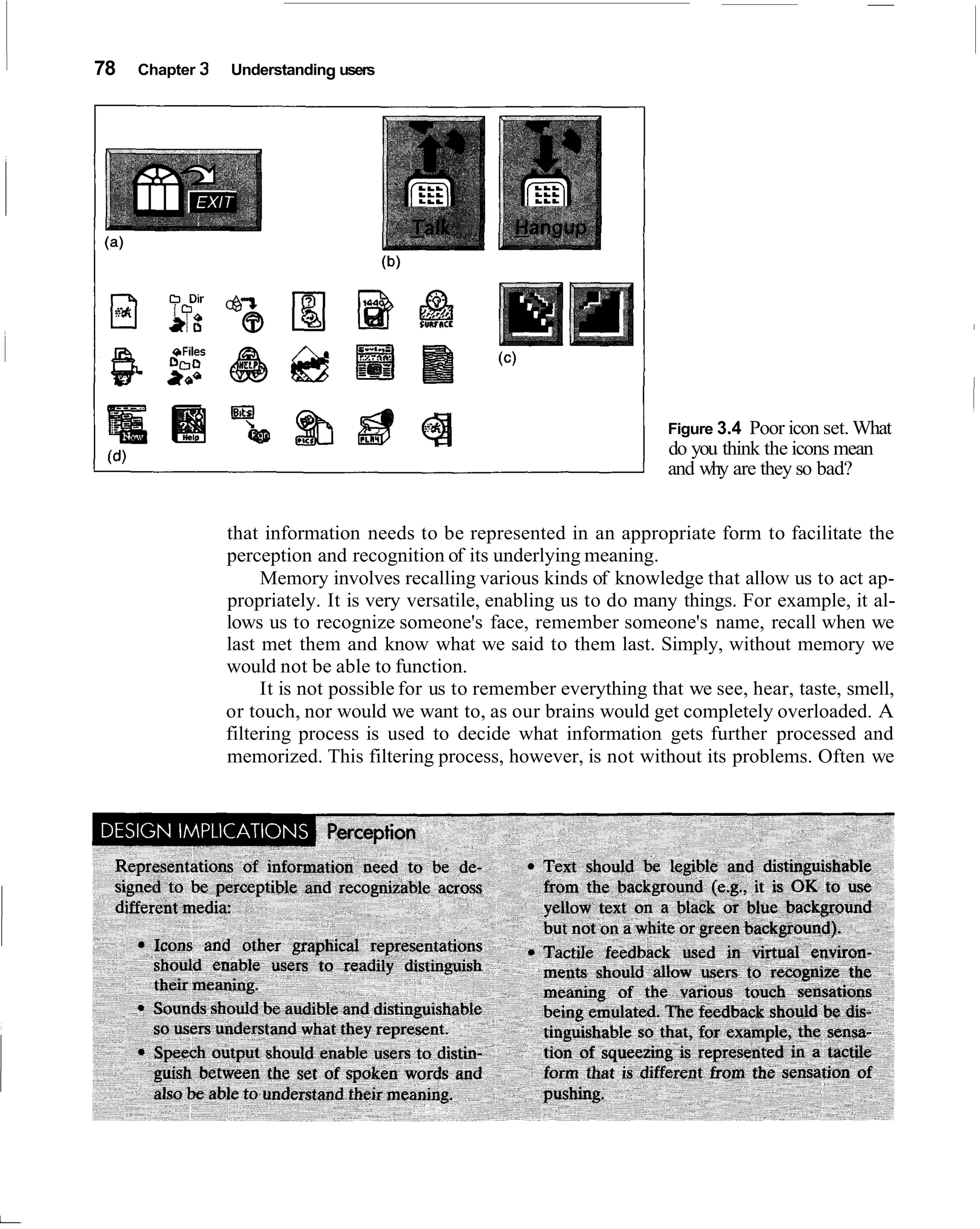 78   Chapter 3   Understanding users




                                                                         Figure 3.4 Poor icon set. What
                                                                         do you think the icons mean
                                                                         and why are they so bad?


                 that information needs to be represented in an appropriate form to facilitate the
                 perception and recognition of its underlying meaning.
                      Memory involves recalling various kinds of knowledge that allow us to act ap-
                 propriately. It is very versatile, enabling us to do many things. For example, it al-
                 lows us to recognize someone's face, remember someone's name, recall when we
                 last met them and know what we said to them last. Simply, without memory we
                 would not be able to function.
                      It is not possible for us to remember everything that we see, hear, taste, smell,
                 or touch, nor would we want to, as our brains would get completely overloaded. A
                 filtering process is used to decide what information gets further processed and
                 memorized. This filtering process, however, is not without its problems. Often we
 