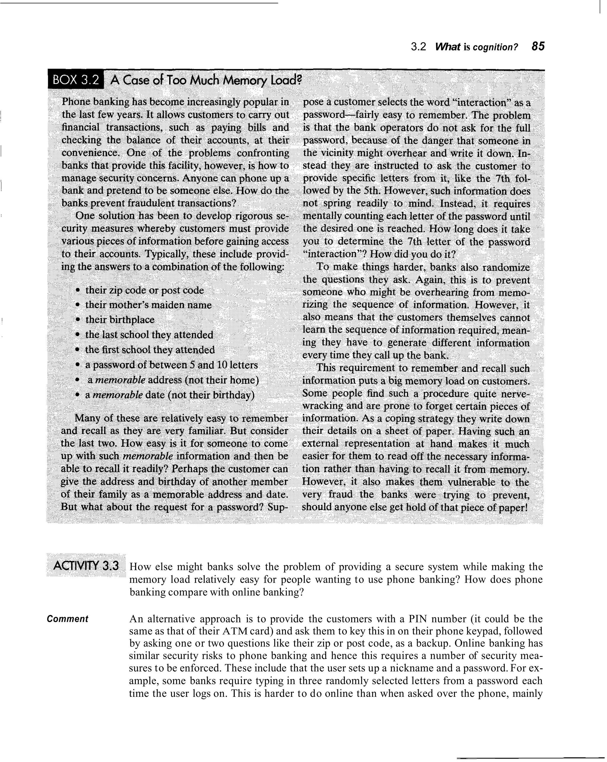 3.2 What is cognition?     85




          How else might banks solve the problem of providing a secure system while making the
          memory load relatively easy for people wanting to use phone banking? How does phone
          banking compare with online banking?

Comment   An alternative approach is to provide the customers with a PIN number (it could be the
          same as that of their ATM card) and ask them to key this in on their phone keypad, followed
          by asking one or two questions like their zip or post code, as a backup. Online banking has
          similar security risks to phone banking and hence this requires a number of security mea-
          sures to be enforced. These include that the user sets up a nickname and a password. For ex-
          ample, some banks require typing in three randomly selected letters from a password each
          time the user logs on. This is harder to do online than when asked over the phone, mainly
 